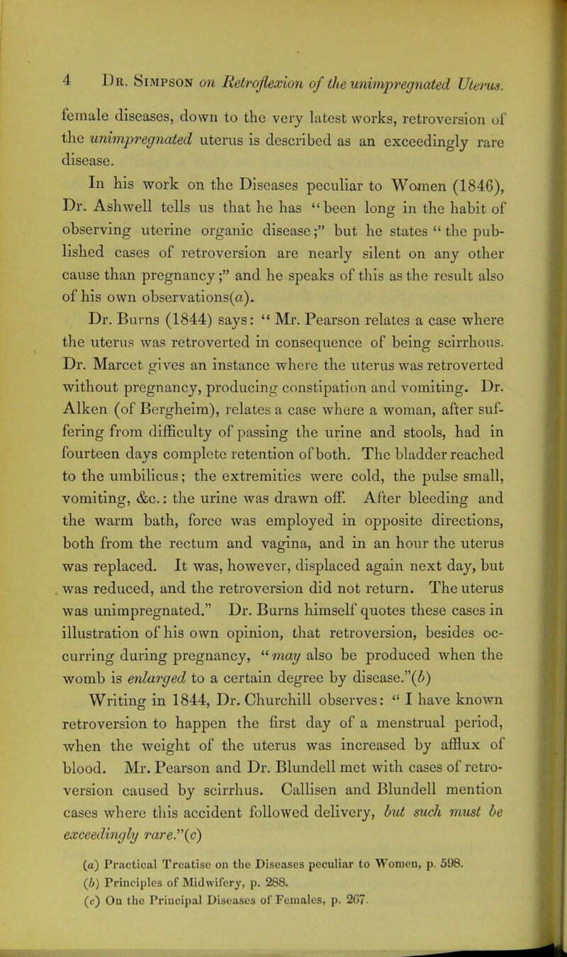 female diseases, down to the very latest works, retroversion of the unimpregriated uterus is described as an exceedingly rare disease. In his work on the Diseases peculiar to Women (1846), Dr. Ash well tells us that he has been long in the habit of observing uterine organic disease; but he states  the pub- lished cases of retroversion are nearly silent on any other cause than pregnancy; and he speaks of this as the result also of his own observations(a). Dr. Burns (1844) says:  Mr. Pearson relates a case where the uterus was retroverted in consequence of being scirrhous. Dr. Marcet gives an instance where the uterus was retroverted without pregnancy, producing constipation and vomiting. Dr. Aiken (of Bergheira), relates a case where a woman, after suf- fering from difficulty of passing the urine and stools, had in fourteen days complete retention of both. The bladder reached to the umbilicus; the extremities were cold, the pulse small, vomiting, &c.: the urine was drawn off. After bleeding and the warm bath, force was employed in opposite directions, both from the rectum and vagina, and in an hour the uterus was replaced. It was, however, displaced again next day, but was reduced, and the retroversion did not return. The uterus was unimpregnated. Dr. Burns himself quotes these cases in illustration of his own opinion, that retroversion, besides oc- curring during pregnancy,  may also be produced when the womb is enlarged to a certain degree by disease.(5) Writing in 1844, Dr. Chui-chill observes:  I have known retroversion to happen the first day of a menstrual period, when the weight of the uterus was increased by afflux of blood. Mr. Pearson and Dr. Blundell met with cases of retro- version caused by scirrhus. Callisen and Blundell mention cases where this accident followed delivery, but such must be exceedingly rare.{c) (a) Practical Treatise on the Diseases peculiar to Women, p. 598. (6) Principles of Midwifery, p. 288. (c) On the Principal Diseases of Females, p. 267.