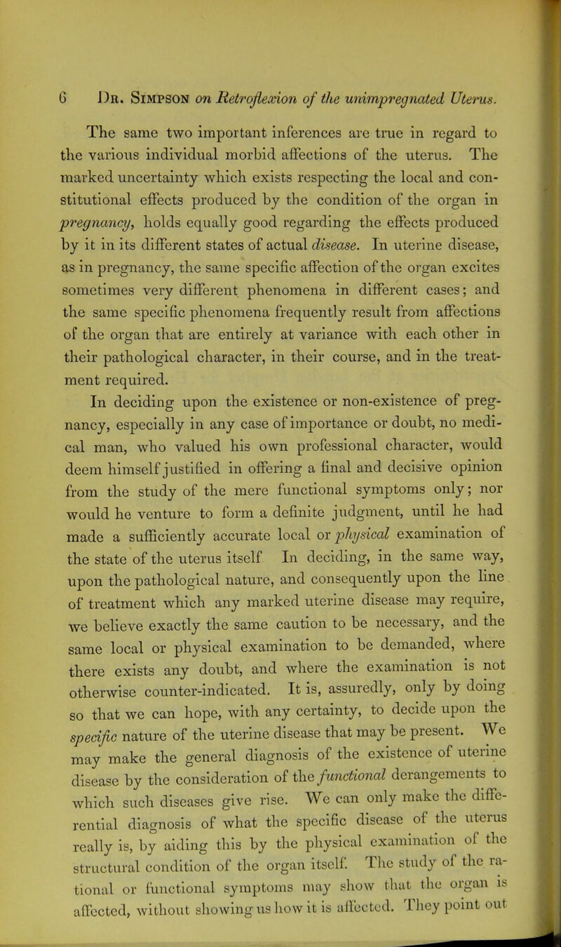 The same two important inferences are true in regard to the various individual morbid affections of the uterus. The marked uncertainty which exists respecting the local and con- stitutional effects produced by the condition of the organ in pregnancy, holds equally good regarding the effects produced by it in its different states of actual disease. In uterine disease, as in pregnancy, the same specific affection of the organ excites sometimes very different phenomena in different cases; and the same specific phenomena frequently result from affections of the organ that are entirely at variance with each other in their pathological character, in their course, and in the treat- ment required. In deciding upon the existence or non-existence of preg- nancy, especially in any case of importance or doubt, no medi- cal man, who valued his own professional character, would deem himself justified in offering a final and decisive opinion from the study of the mere functional symptoms only; nor would he venture to form a definite judgment, until he had made a sufficiently accurate local or physical examination of the state of the uterus itself In deciding, in the same way, upon the pathological nature, and consequently upon the line of treatment which any marked uterine disease may require, we believe exactly the same caution to be necessary, and the same local or physical examination to be demanded, where there exists any doubt, and where the examination is not otherwise counter-indicated. It is, assuredly, only by doing so that we can hope, with any certainty, to decide upon the specific nature of the uterine disease that may be present. We may make the general diagnosis of the existence of uterine disease by the consideration functional derangements to which such diseases give rise. We can only make the diffe- rential diagnosis of what the specific disease of the uterus really is, by aiding this by the physical examination of the structural condition of the organ itself The study of the ra- tional or functional symptoms may show that the organ is affected, without showing us how it is affected. They point out