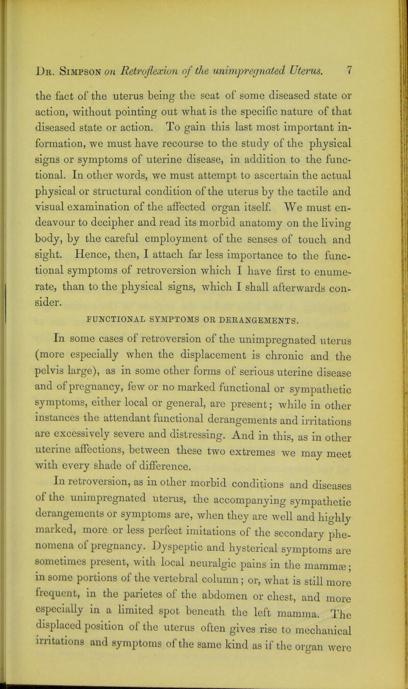 the fact of the uterus being the seat of some diseased state or action, without pointing out what is the specific nature of that diseased state or action. To gain this last most important in- formation, we must have recourse to the study of the physical signs or symptoms of uterine disease, in addition to the func- tional. In other words, we must attempt to ascertain the actual physical or structural condition of the uterus by the tactile and visual examination of the affected organ itself We must en- deavour to decipher and read its morbid anatomy on the living body, by the careful employment of the senses of touch and sight. Hence, then, I attach far less importance to the func- tional symptoms of retroversion which I have first to enume- rate, than to the physical signs, which I shall afterwards con- sider. FUNCTIONAL SYMPTOMS OR DERANGEMENTS. In some cases of retroversion of the unimpregnated uterus (more especially when the displacement is chronic and the pelvis large), as in some other forms of serious uterine disease and of pregnancy, few or no marked functional or sympathetic symptoms, either local or general, are present; while in other instances the attendant functional derangements and irritations are excessively severe and distressing. And in this, as in other uterine affections, between these two extremes we may meet with every shade of difference. In retroversion, as in other morbid conditions and diseases of the unimpregnated uterus, the accompanying sympathetic derangements or symptoms are, when they are well and highly marked, more or less perfect imitations of the secondary phe- nomena of pregnancy. Dyspeptic and hysterical symptoms are sometimes present, with local neuralgic pains in the mammas; in some portions of the vertebral column; or, what is still more frequent, in the parietes of the abdomen or chest, and more especially in a limited spot beneath the left mamma. The displaced position of the uterus often gives rise to mechanical irritations and symptoms of the same kind as if the organ were