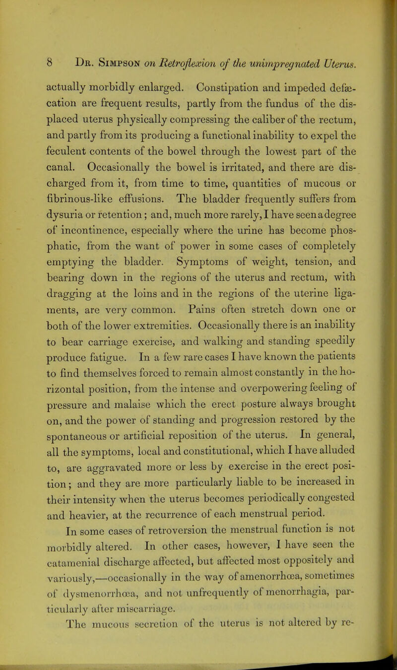 actually morbidly enlarged. Constipation and impeded delae- cation are frequent results, partly from the fundus of the dis- placed uterus physically compressing the caliber of the rectum, and partly from its producing a functional inability to expel the feculent contents of the bowel through the lowest part of the canal. Occasionally the bowel is irritated, and there are dis- charged from it, from time to time, quantities of mucous or fibrinous-like effusions. The bladder frequently suffers from dysuria or retention; and, much more rarely, I have seen a degree of incontinence, especially where the urine has become phos- phatic, from the want of power in some cases of completely emptying the bladder. Symptoms of weight, tension, and bearing down in the regions of the uterus and rectum, with dragging at the loins and in the regions of the uterine liga- ments, are very common. Pains often stretch down one or both of the lower extremities. Occasionally there is an inability to bear carriage exercise, and walking and standing speedily produce fatigue. In a few rare cases I have known the patients to find themselves forced to remain almost constantly in the ho- rizontal position, from the intense and overpowering feeling of pressure and malaise which the erect posture always brought on, and the power of standing and progression restored by the spontaneous or artificial reposition of the uterus. In general, all the symptoms, local and constitutional, which I have alluded to, are aggravated more or less by exercise in the erect posi- tion ; and they are more particularly liable to be increased in their intensity when the uterus becomes periodically congested and heavier, at the recurrence of each menstrual period. In some cases of retroversion the menstrual function is not morbidly altered. In other cases, however, I have seen the catamenial discharge affected, but affected most oppositely and variously,—occasionally in the way of amenorrhoea, sometimes of dysraenorrhoea, and not unfrequently of monorrhagia, par- ticularly after miscarriage. The mucous secretion of the uterus is not altered by rc-