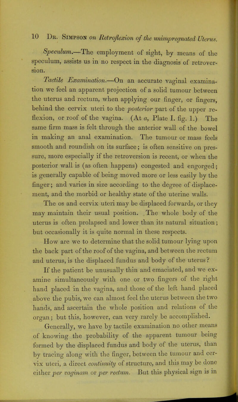 Speculum.—The employment of sight, by means of tlie speculum, assists us in no respect in the diagnosis of retrover- sion. Tactile Examiiiation.—On an accurate vaginal examina- tion we feel an apparent projection of a solid tumour between the uterus and rectum, when applying our finger, or fingers, behind the cervix uteri to the posterior part of the upper re- flexion, or roof of the vagina. (At a, Plate I. fig. 1.) The same firm mass is felt through the anterior wall of the bowel in making an anal examination. The tumour or mass feels smooth and roundish on its surface; is often sensitive on pres- sure, more especially if the retroversion is recent, or when the posterior wall is (as often happens) congested and engorged; is generally capable of being moved more or less easily by the finger; and varies in size according to the degree of displace- ment, and the morbid or healthy state of the uterine walls. The OS and cervix uteri may be displaced forwards, or they may maintain their usual position. The whole body of the uterus is often prolapsed and lower than its natural situation; but occasionally it is quite normal in these respects. How are we to determine that the solid tumour lying upon the back part of the roof of the vagina, and between the rectum and uterus, is the displaced fundus and body of the uterus ? If the patient be unusually thin and emaciated, and we ex- amine simultaneously with one or two fingers of the right hand placed in the vagina, and those of the left hand placed above the pubis, we can almost feel the uterus between the two hands, and ascertain the whole position and relations of the organ; but this, however, can very rarely be accomplished. Generally, we have by tactile examination no other means of knowing the probability of the apparent tumour being formed by the displaced fundus and body of the uterus, than by tracing along with the finger, between the tumour and cer- vix uteri, a direct continuity of structure, and this may be done cither per vaginam or per rectum. But this physical sign is m