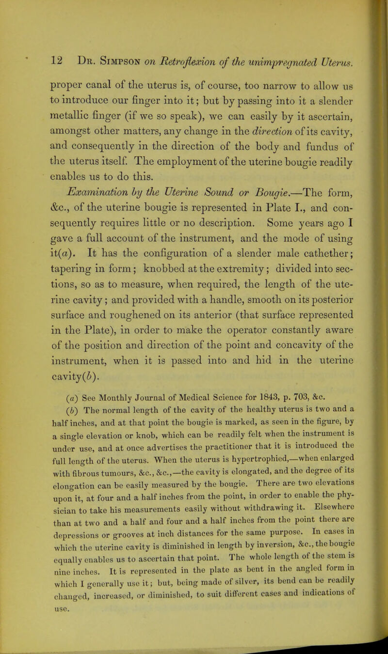 proper canal of the uterus is, of course, too narrow to allow us to introduce our finger into it; but by passing into it a slender metallic finger (if we so speak), we can easily by it ascertain, amongst other matters, any change in the direction of its cavity, and consequently in the direction of the body and fundus of the uterus itself The employment of the uterine bougie readily enables us to do this. Examination by the Uterine Sound or Bougie.—The form, &c., of the uterine bougie is represented in Plate I., and con- sequently requires little or no description. Some years ago I gave a full account of the instrument, and the mode of using it(a). It has the configuration of a slender male cathether; tapering in form; knobbed at the extremity; divided into sec- tions, so as to measure, when required, the length of the ute- rine cavity; and provided with a handle, smooth on its posterior surface and roughened on its anterior (that surface represented in the Plate), in order to make the operator constantly aware of the position and direction of the point and concavity of the instrument, when it is passed into and hid in the uterine cavity(Z'). (a) See Monthly Journal of Medical Science for 1843, p. 703, &c. (b) The normal length of the cavity of the healthy uterus is two and a half inches, and at that point the bougie is marked, as seen in the figure, by a single elevation or knob, which can be readily felt when the instrument is under use, and at once advertises the practitioner that it is introduced the full length of the uterus. When the uterus is hypertrophied,—when enlarged with fibrous tumours, &c., &c.,—the cavity is elongated, and the degree of its elongation can be easily measured by the bougie. There are two elevations upon it, at four and a half inches from the point, in order to enable the phy- sician to take his measurements easily without withdrawing it. Elsewhere than at two and a half and four and a half inches from the point there are depressions or grooves at inch distances for the same purpose. In cases in which the uterine cavity is diminished in length by inversion, &c., the bougie equally enables us to ascertain that point. The whole length of the stem is nine inches. It is represented in the plate as bent in the angled form in which I generally use it; but, being made of silver, its bend can be readily clianged, increased, or diminished, to suit different cases and indications of use.