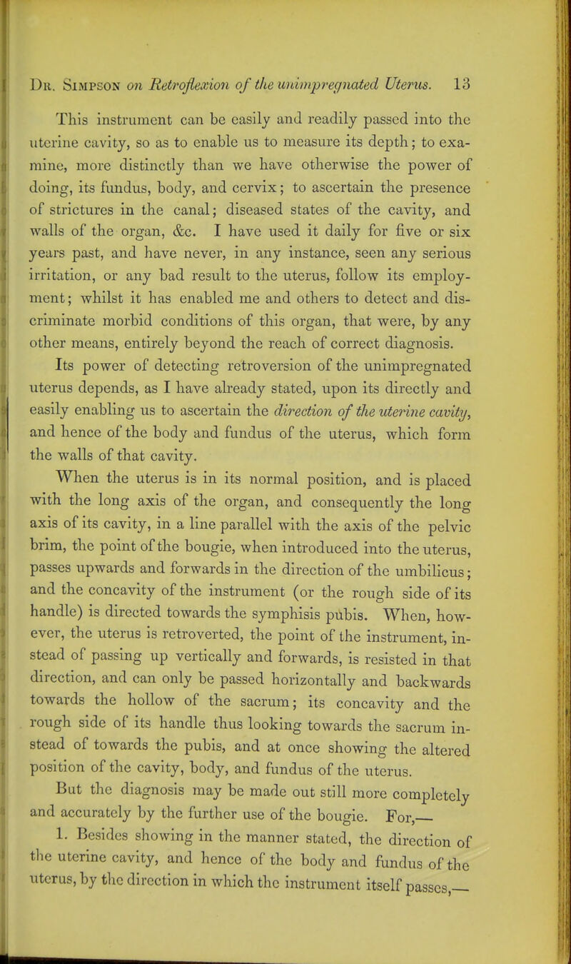 This instrument can be easily and readily passed into the uterine cavity, so as to enable us to measure its depth; to exa- mine, more distinctly than we have otherwise the power of doing, its fundus, body, and cervix; to ascertain the presence of strictures in the canal; diseased states of the cavity, and walls of the organ, &c. I have used it daily for five or six years past, and have never, in any instance, seen any serious irritation, or any bad result to the uterus, follow its employ- ment; whilst it has enabled me and others to detect and dis- criminate morbid conditions of this organ, that were, by any other means, entirely beyond the reach of correct diagnosis. Its power of detecting retroversion of the unimpregnated uterus depends, as I have already stated, upon its directly and easily enabling us to ascertain the direction of the uterine cavity, and hence of the body and fundus of the uterus, which form the walls of that cavity. When the uterus is in its normal position, and is placed with the long axis of the organ, and consequently the long axis of its cavity, in a line parallel with the axis of the pelvic brim, the point of the bougie, when introduced into the uterus, passes upwards and forwards in the direction of the umbilicus; and the concavity of the instrument (or the rough side of its handle) is directed towards the symphisis pubis. When, how- ever, the uterus is retroverted, the point of the instrument, in- stead of passing up vertically and forwards, is resisted in that direction, and can only be passed horizontally and backwards towards the hollow of the sacrum; its concavity and the rough side of its handle thus looking towards the sacrum in- stead of towards the pubis, and at once showing the altered position of the cavity, body, and fundus of the uterus. But the diagnosis may be made out still more completely and accurately by the further use of the bougie. For, 1. Besides showing in the manner stated, the direction of the uterine cavity, and hence of the body and fundus of the uterus, by tlic direction in which the instrument itself passes —