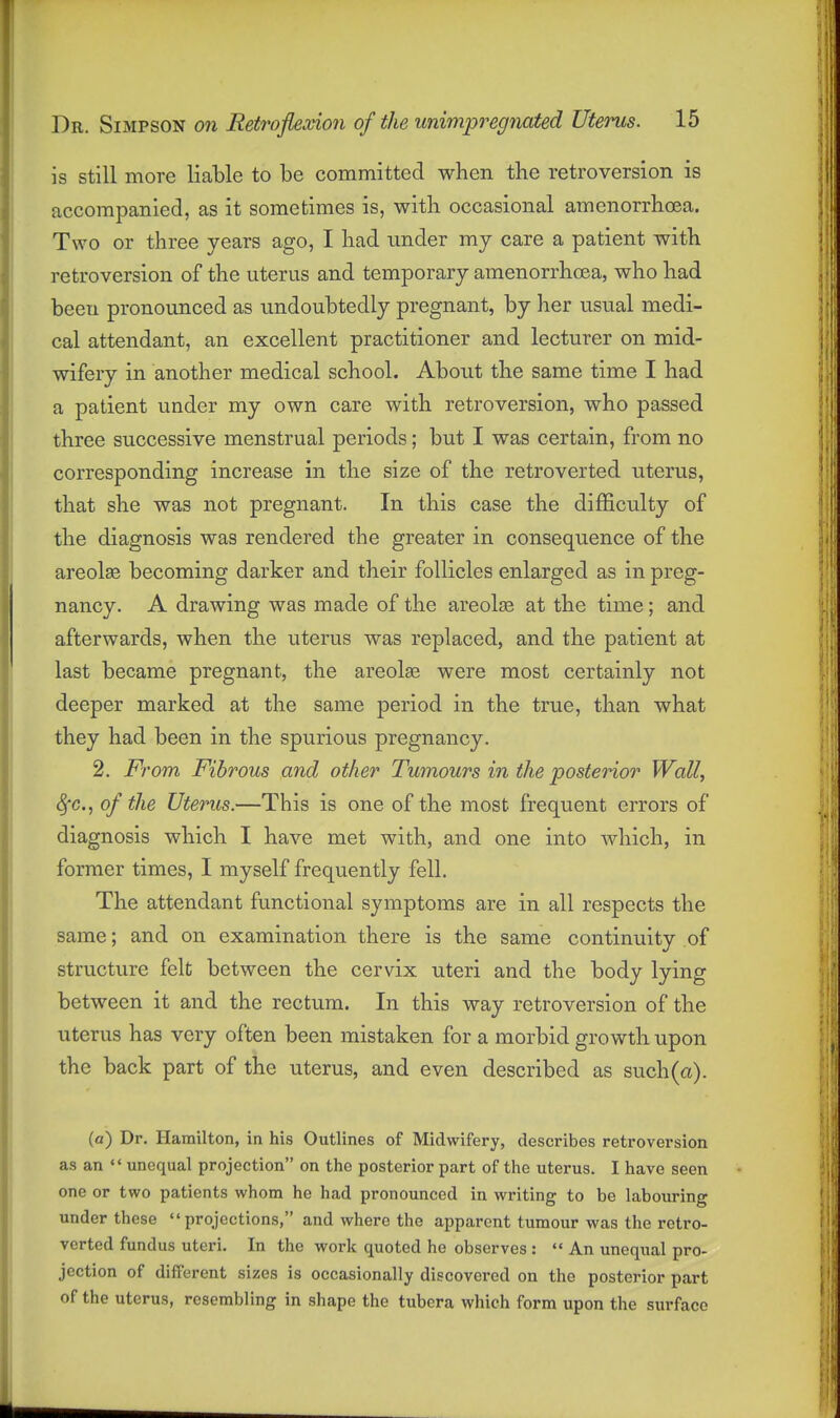 is still more liable to be committed when the retroversion is accompanied, as it sometimes is, with occasional amenorrhcea. Two or three years ago, I had under my care a patient with retroversion of the uterus and temporary amenorrhcea, who had been pronounced as undoubtedly pregnant, by her usual medi- cal attendant, an excellent practitioner and lecturer on mid- wifery in another medical school. About the same time I had a patient under my own care with retroversion, who passed three successive menstrual periods; but I was certain, from no corresponding increase in the size of the retroverted uterus, that she was not pregnant. In this case the difficulty of the diagnosis was rendered the greater in consequence of the areolae becoming darker and their follicles enlarged as in preg- nancy. A drawing was made of the areolas at the time; and afterwards, when the uterus was replaced, and the patient at last became pregnant, the areolae were most certainly not deeper marked at the same period in the true, than what they had been in the spurious pregnancy. 2. From Fibrous and other Tumours in the posterior Wall, SjC, of the Uterus.—This is one of the most frequent errors of diagnosis which I have met with, and one into which, in former times, I myself frequently fell. The attendant functional symptoms are in all respects the same; and on examination there is the same continuity of structure felt between the cervix uteri and the body lying between it and the rectum. In this way retroversion of the uterus has very often been mistaken for a morbid growth upon the back part of the uterus, and even described as such (a). (a) Dr. Hamilton, in his Outlines of Midwifery, describes retroversion as an  unequal projection on the posterior part of the uterus. I have seen one or two patients whom he had pronounced in writing to be labouring under these projections, and where the apparent tumour was the retro- verted fundus uteri. In the work quoted he observes :  An unequal pro- jection of different sizes is occasionally discovered on the posterior part of the uterus, resembling in shape the tubcra which form upon the surface