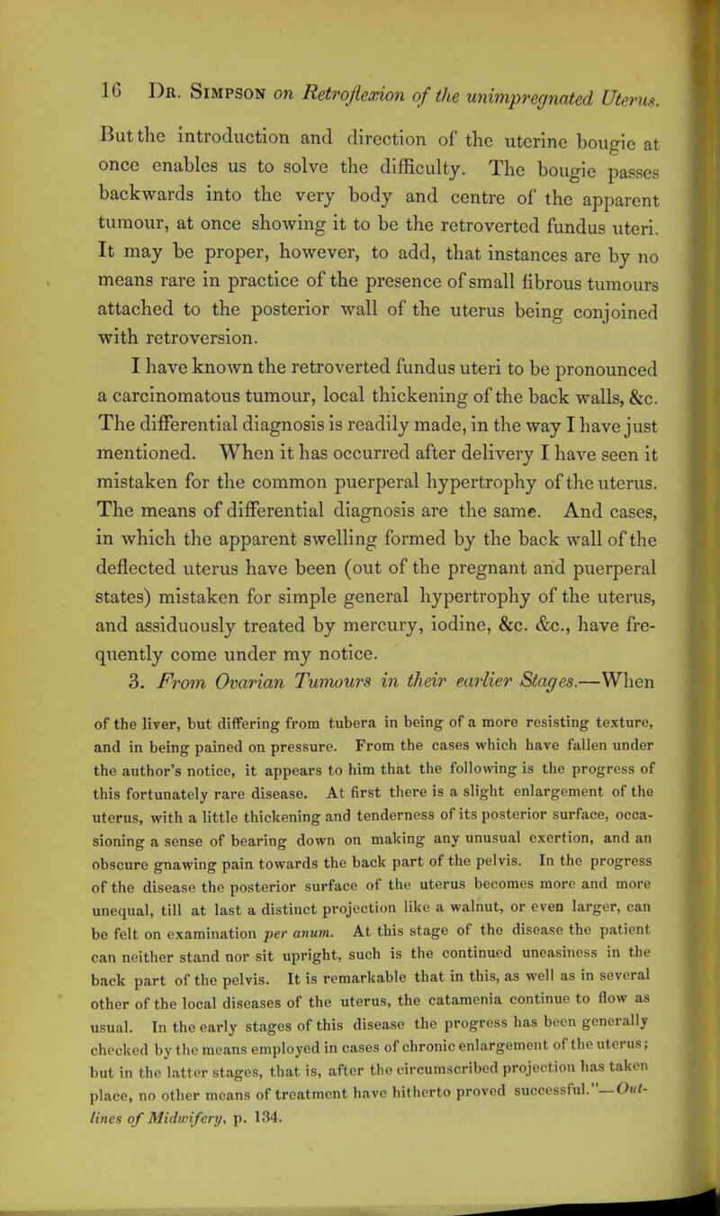 But the introduction and direction of the uterine bougie at once enables us to solve the difficulty. The bougie passes backwards into the very body and centre of the apparent tumour, at once showing it to be the retro verted fundus uteri. It may be proper, however, to add, that instances are by no means rare in practice of the presence of small fibrous tumours attached to the posterior wall of the uterus being conjoined with retroversion. I have known the retroverted fundus uteri to be pronounced a carcinomatous tumour, local thickening of the back walls, &c. The differential diagnosis is readily made, in the way I have just mentioned. When it has occurred after delivery I have seen it mistaken for the common puerperal hypertrophy of the uterus. The means of differential diagnosis are the same. And cases, in which the apparent swelling formed by the back wall of the deflected uterus have been (out of the pregnant arid puerperal states) mistaken for simple general hypertrophy of the uterus, and assiduously treated by mercury, iodine, &c. &c., have fre- quently come under ray notice. 3. From Ovarian Tumours in their earlier Stages.—When of the liver, but differing from tubera in being of a more resisting texture, and in being pained on pressure. From the cases which have fallen under the author's notice, it appears to him that the following is the progress of this fortunately rare disease. At first there is a slight enlargement of the uterus, with a little thickening and tenderness of its posterior surface, occa- sioning a sense of bearing down on making any unusual exertion, and an obscure gnawing pain towards the back part of the pelvis. In the progress of the disease the posterior surface of the uterus becomes more and more unequal, till at last a distinct projection like a walnut, or even larger, can be felt on examination per anum. At this stage of the disease the patient can neither stand nor sit upright, such is the continued uneasiness in the back part of the pelvis. It is remarkable that in this, as well as in several other of the local diseases of the uterus, the catamcnia continue to flow as usual. In the early stages of this disease the progress has been generally checked by the means employed in cases of chronic enlargement of the uterus; but in the latter stages, that is, after the circumscribed projection has taken place, no other means of treatment have hitherto proved successful.—Oi/<- lines of Midwifery, p. 134.