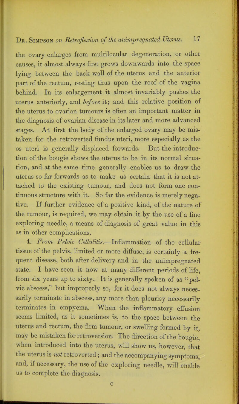 the ovary enlarges from multilocular degeneration, or other causes, it almost always first grows downwards into the space lying between the back wall of the uterus and the anterior part of the rectum, resting thus upon the roof of the vagina behind. In its enlargement it almost invariably pushes the uterus anteriorly, and before it; and this relative position of the uterus to ovarian tumours is often an important matter in the diagnosis of ovarian disease in its later and more advanced stages. At first the body of the enlarged ovary may be mis- taken for the retro verted fundus uteri, more especially as the OS uteri is generally displaced forwards. But the introduc- tion of the bougie shows the uterus to be in its normal situa- tion, and at the same time generally enables us to draw the uterus so far forwards as to make us certain that it is not at- tached to the existing tumour, and does not form one con- tinuous structure with it. So far the evidence is merely nega- tive. If further evidence of a positive kind, of the nature of the tumour, is required, we may obtain it by the use of a fine exploring needle, a means of diagnosis of great value in this as in other complications. 4. From Pelvic Cellulitis.—Inflammation of the cellular tissue of the pelvis, limited or more difluse, is certainly a fre- quent disease, both after delivery and in the unimpregnated state. I have seen it now at many diiferent periods of life, from six years up to sixty. It is generally spoken of as pel- vic abscess, but improperly so, for it does not always neces- sarily terminate in abscess, any more than pleurisy necessarily terminates in empyema. When the inflammatory effusion seems limited, as it sometimes is, to the space between the uterus and rectum, the firm tumour, or swelling formed by it, may be mistaken for retroversion. The direction of the bougie, when introduced into the uterus, will show us, however, that the uterus is not retroverted; and the accompanying symptoms, and, if necessary, the use of the exploring needle, will enable us to complete the diagnosis.