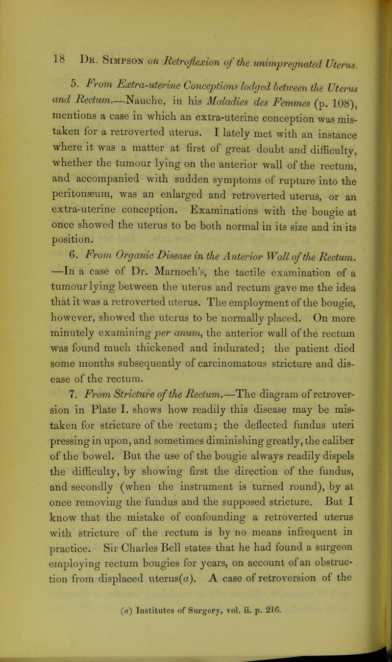 5. From Extra-uterine Conceptions lodged between the Uterus and Rectum—Nauche, in his Maladies des Femmes (p. 108), mentions a case in which an extra-uterine conception was mis- taken for a retroverted uterus. I lately met with an instance where it was a matter at first of great doubt and difficulty, whether the tumour lying on the anterior wall of the rectum, and accompanied with sudden symptoms of rupture into the peritoneum, was an enlarged and retroverted uterus, or an extra-uterine conception. Examinations with the bougie at once showed the uterus to be both normal in its size and in its position. 6. From Organic Disease in the Anterior Wall of the Rectum. —In a case of Dr. Marnoch's, the tactile examination of a tumour lying between the uterus and rectum gave me the idea that it was a retroverted uterus. The employment of the bougie, however, showed the uterus to be normally placed. On more minutely examining pe/* anum, the anterior wall of the rectima was found much thickened and indurated; the patient died some months subsequently of carcinomatous stricture and dis- ease of the rectum. 7. From Stricture of the Rectum.—The diagram of retrover- sion in Plate I. shows how readily this disease may be mis- taken for stricture of the rectum; the deflected fundus uteri pressing in upon, and sometimes diminishing greatly, the caliber of the bowel. But the use of the bougie always readily dispels the difficulty, by showing first the direction of the fundus, and secondly (when the instrument is turned round), by at once removing the fundus and the supposed stricture. But I know that the mistake of confounding a retroverted uterus with stricture of the rectum is by no means infrequent in practice. Sir Charles Bell states that he had found a surgeon employing rectum bougies for years, on account of an obstruc- tion from displaced uterus(a). A case of retroversion of the (a) Institutes of Surgery, vol. ii. p. 216.