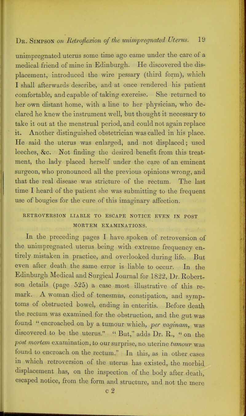unimpregnated uterus some time ago came under the care ol' a medical friend of mine in Edinburgh. He discovered the dis- placement, introduced the wire pessary (third form), which I shall afterwards describe, and at once rendered his patient comfortable, and capable of taking exercise. She returned to her own distant home, with a line to her physician, who de- clared he knew the instrument well, but thought it necessary to take it out at the menstrual period, and could not again replace it. Another distinguished obstetrician was called in his place. He said the uterus was enlarged, and not displaced; used leeches, &c. Not finding the desired benefit from this treat- ment, the lady placed herself under the care of an eminent surgeon, who pronounced all the previous opinions wrong, and that the real disease was stricture of the rectum. The last time I heard of the patient she was submitting to the frequent use of bougies for the cure of this imaginary affection. RETROVERSION LIABLE TO ESCAPE NOTICE EVEN IN POST MORTEM EXAMINATIONS. In the preceding pages I have spoken of retroversion of the unimpregnated uterus being with extreme frequency en- tirely mistaken in practice, and overlooked during life. But even after death the same error is liable to occur. In the Edinburgh Medical and Surgical Journal for 1822, Dr. Robert- son details (page 525) a case most illustrative of this re- mark. A woman died of tenesmus, constipation, and symp- toms of obstructed bowel, ending in enteritis. Before death the rectum was examined for the obstruction, and the gut was found  encroached on by a tumour which, per vaginam, was discovered to be the uterus.  But, adds Dr. R.,  on the post mortem examination, to our surprise, no uterine tumour was found to encroach on the rectum. In this, as in other cases in which retroversion of the uterus has existed, the morbid displacement has, on the inspection of the body after deatli, escaped notice, from the form and structure, and not the mere c 2