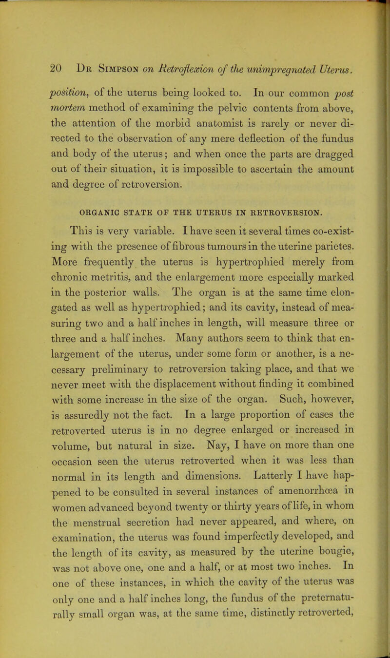 position, of the uterus being looked to. In our common post mortem method of examining the pelvic contents from above, the attention of the morbid anatomist is rarely or never di- rected to the observation of any mere deflection of the fundus > and body of the uterus; and when once the parts are dragged j out of their situation, it is impossible to ascertain the amount j and degree of retroversion. ORGANIC STATE OF THE UTERUS IN RETROVERSION. \ This is very variable. I have seen it several times co-exist- ing with the presence of fibrous tumours in the uterine parietes. More frequently the uterus is hypertrophied merely from chronic metritis, and the enlargement more especially marked | in the posterior walls. The organ is at the same time elon- j gated as well as hypertrophied; and its cavity, instead of mea- 1 suring two and a half inches in length, will measure three or j three and a half inches. Many authors seem to think that en- j largement of the uterus, under some form or another, is a ne- , cessary preliminary to retroversion taking place, and that we | never meet with the displacement without finding it combined | with some increase in the size of the organ. Such, however, ! is assuredly not the fact. In a large proportion of cases the | retroverted uterus is in no degree enlarged or increased in ; volume, but natural in size. Nay, I have on more than one I occasion seen the uterus retroverted when it was less than normal in its length and dimensions. Latterly I have hap- pened to be consulted in several instances of amenorrhoea in | women advanced beyond twenty or thirty years of life, in whom \ the menstrual secretion had never appeared, and where, on examination, the uterus was found imperfectly developed, and i the length of its cavity, as measured by the uterine bougie, was not above one, one and a half, or at most two inches. In one of these instances, in which the cavity of the uterus was only one and a half inches long, the fundus of the prcternatu- rally small organ was, at the same time, distinctly retroverted,