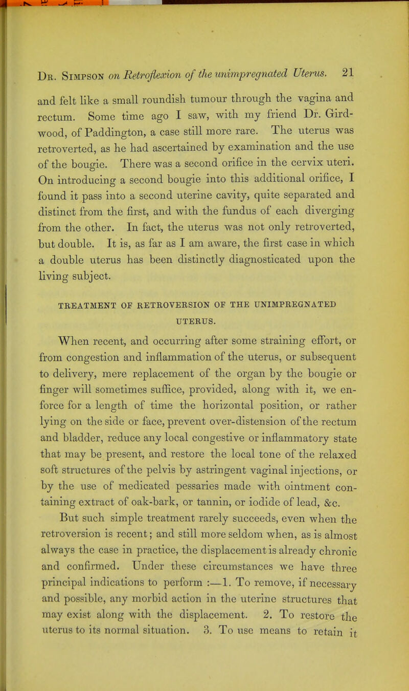 and felt like a small roundish tumour through the vagina and rectum. Some time ago I saw, with my friend Dr. Gird- wood, of Paddington, a case still more rare. The uterus was retroverted, as he had ascertained by examination and the use of the bougie. There was a second orifice in the cervix uteri. On introducing a second bougie into this additional orifice, I found it pass into a second uterine cavity, quite separated and distinct from the first, and with the fundus of each diverging from the other. In fact, the uterus was not only retroverted, but double. It is, as far as I am aware, the first case in which a double uterus has been distinctly diagnosticated upon the living subject. TREATMENT OF RETROVERSION OF THE UNIMPREGNATED UTERUS. When recent, and occurring after some straining effort, or from congestion and inflammation of the uterus, or subsequent to delivery, mere replacement of the organ by the bougie or finger will sometimes sufiice, provided, along with it, we en- force for a length of time the horizontal position, or rather lying on the side or face, prevent over-distension of the rectum and bladder, reduce any local congestive or inflammatory state that may be present, and restore the local tone of the relaxed soft structures of the pelvis by astringent vaginal injections, or by the use of medicated pessaries made with ointment con- taining extract of oak-bark, or tannin, or iodide of lead, &c. But such simple treatment rarely succeeds, even when the retroversion is recent; and still more seldom when, as is almost always the case in practice, the displacement is already chronic and confirmed. Under these circumstances we have three principal indications to perform :—1. To remove, if necessary and possible, any morbid action in the uterine structures that may exist along with the displacement. 2. To restore the uterus to its normal situation. 3. To use means to retain it