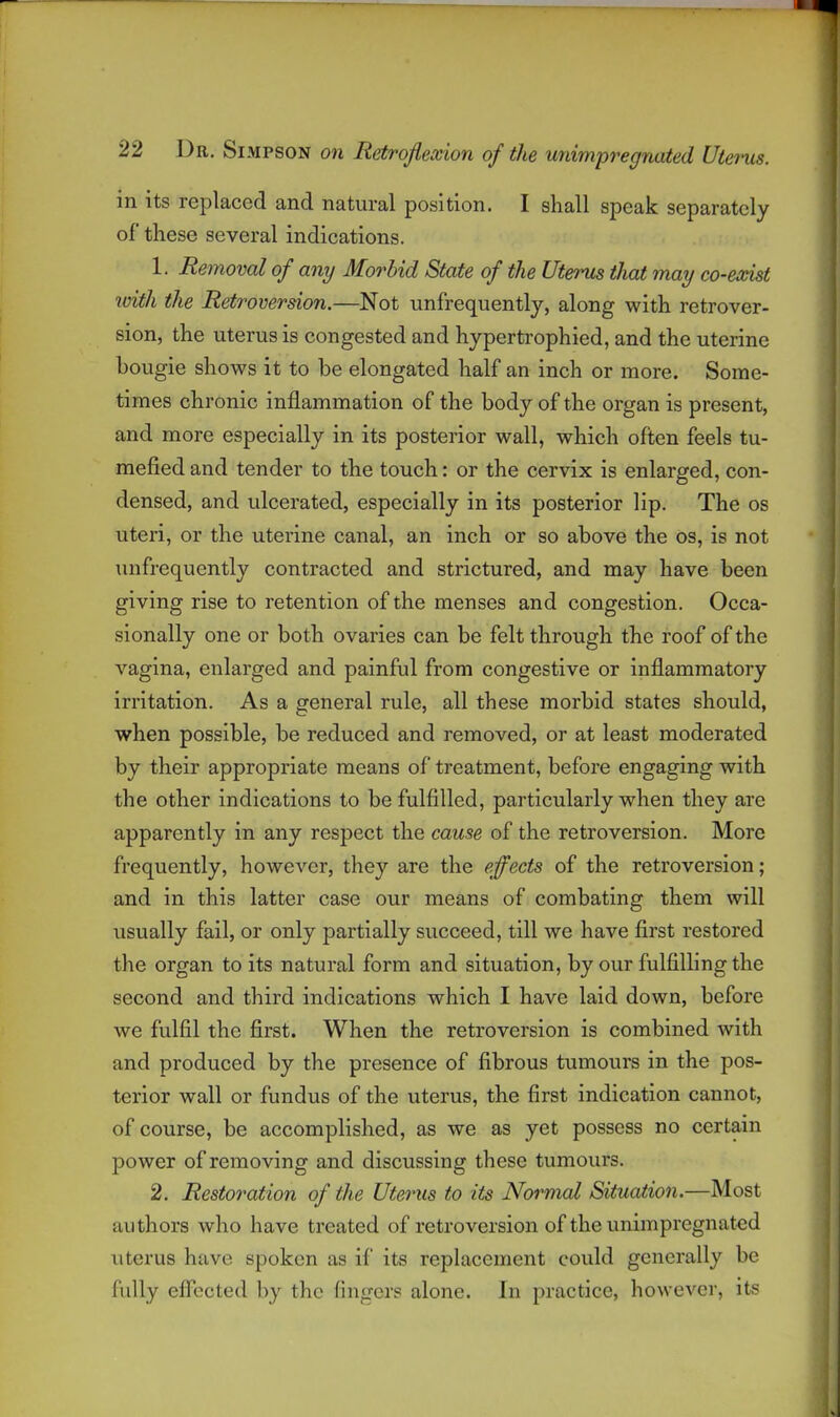 r 22 Dr. Simpson on Retroflexion of the unimpregnated Uteims. in its replaced and natural position. I shall speak separately of these several indications. 1. Removal of any Morbid State of the Uterus that may co-exist with the Retroversion.—Not unfrequently, along with retrover- sion, the uterus is congested and hypertrophied, and the uterine bougie shows it to be elongated half an inch or more. Some- times chronic inflammation of the body of the organ is present, and more especially in its posterior wall, which often feels tu- mefied and tender to the touch: or the cervix is enlarged, con- densed, and ulcerated, especially in its posterior lip. The os uteri, or the uterine canal, an inch or so above the os, is not unfrequently contracted and strictured, and may have been giving rise to retention of the menses and congestion. Occa- sionally one or both ovaries can be felt through the roof of the vagina, enlarged and painful from congestive or inflammatory irritation. As a general rule, all these morbid states should, when possible, be reduced and removed, or at least moderated by their appropriate means of treatment, before engaging with the other indications to be fulfilled, particularly when they are apparently in any respect the cause of the retroversion. More frequently, however, they are the effects of the retroversion; and in this latter case our means of combating them will usually fail, or only partially succeed, till we have first restored the organ to its natural form and situation, by our fulfilling the second and third indications which I have laid down, before we fulfil the first. When the retroversion is combined with and produced by the presence of fibrous tumours in the pos- terior wall or fundus of the uterus, the first indication cannot, of course, be accomplished, as we as yet possess no certain power of removing and discussing these tumours. 2. Restoration of the Uterus to its Normal Situation.—Most authors who have treated of retroversion of the unimpregnated uterus have spoken as if its replacement could generally be fully efl'ccted by the fingers alone. In practice, however, its -1