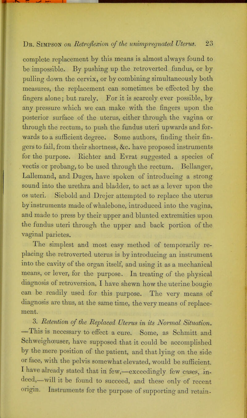 complete replacement by this means is almost always found to be impossible. By pushing up tlie retroverted fundus, or by pulling down the cervix, or by combining simultaneously both measures, the replacement can sometimes be effected by the fingers alone; but rarely. For it is scarcely ever possible, by any pressure which we can make with the fingers upon the posterior surface of the uterus, either through the vagina or through the rectum, to push the fundus uteri upwards and for- wards to a sufficient degree. Some authors, finding their fin- gers to fail, from their shortness, &c. have proposed instruments for the purpose. Richter and Evrat suggested a species of vectis or probang, to be used through the rectum. Bellanger, Lallemand, and Duges, have spoken of introducing a strong sound into the urethra and bladder, to act as a lever upon the OS uteri. Siebold and Drejer attempted to replace the uterus by instruments made of whalebone, introduced into the vagina, and made to press by their upper and blunted extremities upon the fundus uteri through the upper and back portion of the vaginal parietes. The simplest and most easy method of temporarily re- placing the retroverted uterus is by introducing an instrument into the cavity of the organ itself, and using it as a mechanical means, or lever, for the purpose. In treating of the physical diagnosis of retroversion, I have shewn how the uterine bougie can be readily used for this purpose. The very means of diagnosis are thus, at the same time, the very means of replace- ment. 3. Retention of the Replaced Uterus in its Normal Situation. —This is necessary to effect a cure. Some, as Schmitt and Schweighoeuser, have supposed that it could be accomplished by the mere position of the patient, and that lying on the side or face, with the pelvis somewhat elevated, would be sufficient. I have already stated that in few,—exceedingly few cases, in- deed,—will it be found to succeed, and these only of recent origin. Instruments for the purpose of supporting and retain-