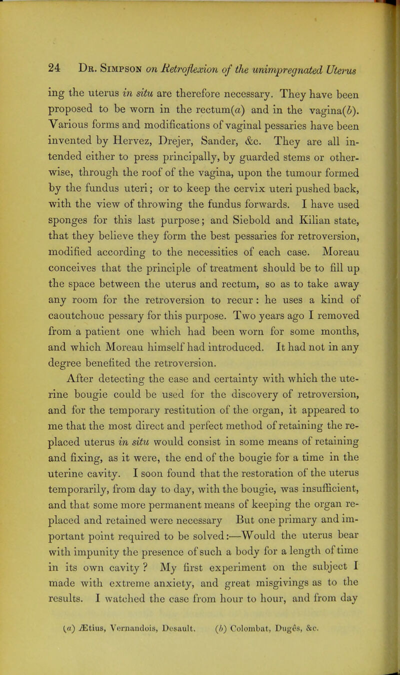 ing the uterus in situ are therefore necessary. They have been proposed to be worn in the rectum(a) and in the vagina(i). Various forms and modifications of vaginal pessaries have been invented by Hervez, Drejer, Sander, &c. They are all in- tended either to press principally, by guarded stems or other- wise, through the roof of the vagina, upon the tumour formed by the fundus uteri; or to keep the cervix uteri pushed back, with the view of throwing the fundus forwards. I have used sponges for this last purpose; and Siebold and Kilian state, that they believe they form the best pessaries for retroversion, modified according to the necessities of each case. Moreau conceives that the principle of treatment should be to fill up the space between the uterus and rectum, so as to take away any room for the retroversion to recur: he uses a kind of caoutchouc pessary for this purpose. Two years ago I removed from a patient one which had been worn for some months, and which Moreau himself had introduced. It had not in any degree benefited the retroversion. After detecting the ease and certainty with which the ute- rine bougie could be used for the discovery of retroversion, and for the temporary restitution of the organ, it appeared to me that the most direct and perfect method of retaining the re- placed uterus in situ would consist in some means of retaining and fixing, as it were, the end of the bougie for a time in the uterine cavity. I soon found that the restoration of the uterus temporarily, from day to day, with the bougie, was insufficient, and that some more permanent means of keeping the organ re- placed and retained were necessary But one primary and im- portant point required to be solved:—Would the uterus bear with impunity the presence of such a body for a length of time in its own cavity ? My first experiment on the subject I made with extreme anxiety, and great misgivings as to the results. I watclied the case from hour to hour, and from day {a) ^tius, Vernandois, Dcsault. (i) Colombat, Diiges, &c.