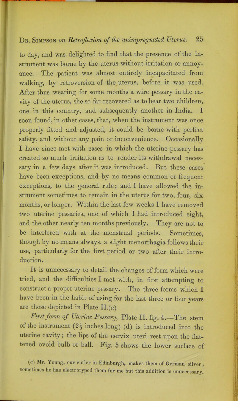 to day, and was delighted to find that the presence of the in- strument was borne by the uterus without irritation or annoy- ance. The patient was almost entirely incapacitated from walking, by retroversion of the uterus, before it was used. After thus wearing for some months a wire pessary in the ca- vity of the uterus, she so far recovered as to bear two children, one in this country, and subsequently another in India. I soon found, in other cases, that, when the instrument was once properly fitted and adjusted, it could be borne with perfect safety, and without any pain or inconvenience. Occasionally I have since met with cases in which the uterine pessary has created so much irritation as to render its withdrawal neces- sary in a few days after it was introduced. But these cases have been exceptions, and by no means common or frequent exceptions, to the general rule; and I have allowed the in- strument sometimes to remain in the uterus for two, four, six months, or longer. Within the last few weeks I have removed two uterine pessaries, one of which I had introduced eight, and the other nearly ten months previously. They are not to be interfered with at the menstrual periods. Sometimes, though by no means always, a slight monorrhagia follows their use, particularly for the first period or two after their intro- duction. It is unnecessary to detail the changes of form which were tried, and the difficulties I met with, in first attempting to construct a proper uterine pessary. The three forms which I have been in the habit of using for the last three or four years are those depicted in Plate II.(a) First form of Uterine Pessary, Plate II. fig. 4.—The stem of the instrument (2^ inches long) (d) is introduced into the uterine cavity; the lips of the cervix uteri rest upon the flat- tened ovoid bulb or ball. Fig. 5 shows the lower surface of («) Mr. Young, our cutler in Edinburgh, makes them of Gorman silver ; sometimes he has elcctrotypod them for mc but this addition is unnecessary.