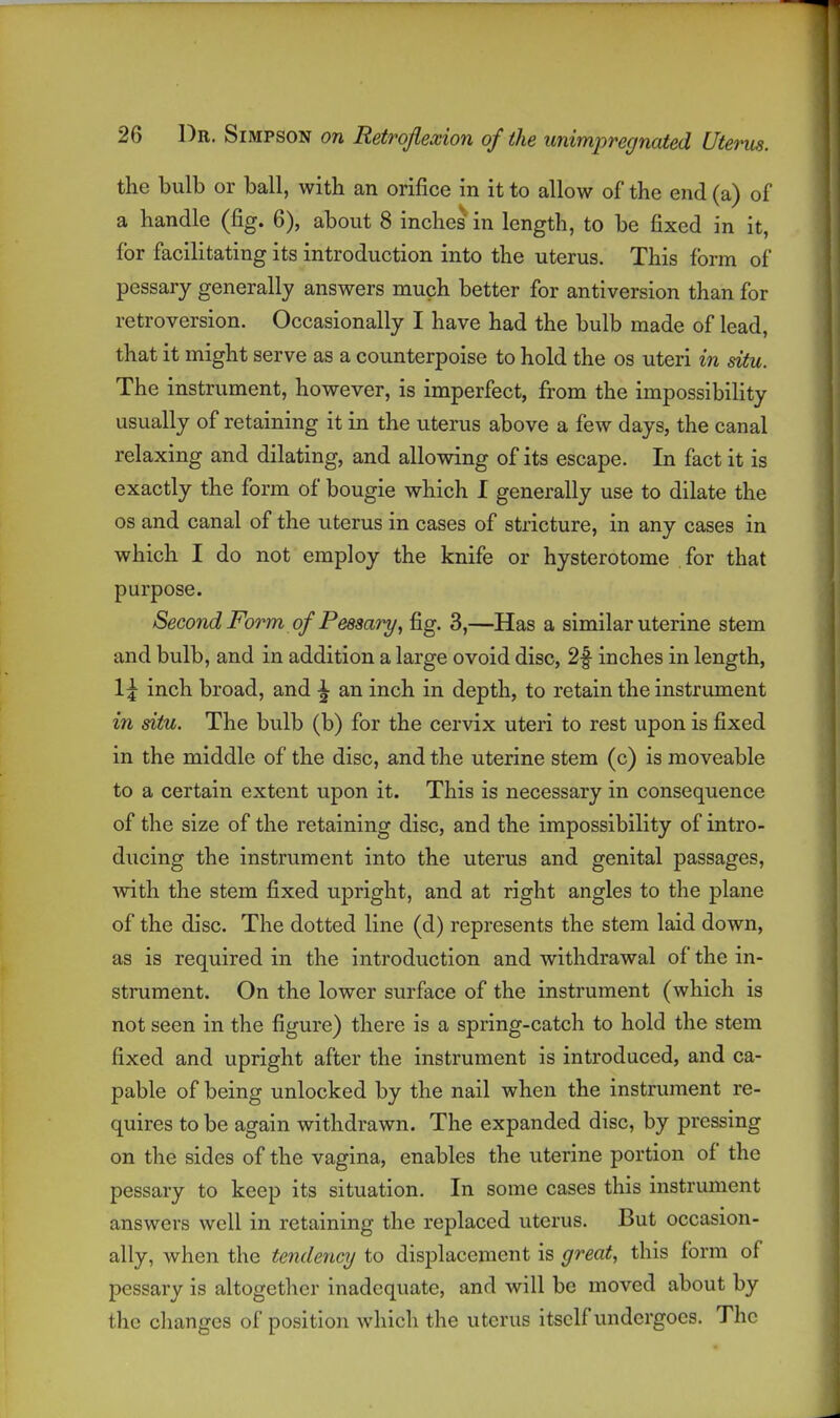 the bulb or ball, with an orifice in it to allow of the end (a) of a handle (fig. 6), about 8 inches in length, to be fixed in it, for facilitating its introduction into the uterus. This form of pessary generally answers much better for antiversion than for retroversion. Occasionally I have had the bulb made of lead, that it might serve as a counterpoise to hold the os uteri in situ. The instrument, however, is imperfect, from the impossibility usually of retaining it in the uterus above a few days, the canal relaxing and dilating, and allowing of its escape. In fact it is exactly the form of bougie which I generally use to dilate the OS and canal of the uterus in cases of stricture, in any cases in which I do not employ the knife or hysterotome for that purpose. Second Form of Peesary, fig. 3,—Has a similar uterine stem and bulb, and in addition a large ovoid disc, 2f inches in length, 1;^ inch broad, and ^ an inch in depth, to retain the instrument in situ. The bulb (b) for the cervix uteri to rest upon is fixed in the middle of the disc, and the uterine stem (c) is moveable to a certain extent upon it. This is necessary in consequence of the size of the retaining disc, and the impossibility of intro- ducing the instrument into the uterus and genital passages, with the stem fixed upright, and at right angles to the plane of the disc. The dotted line (d) represents the stem laid down, as is required in the introduction and withdrawal of the in- strument. On the lower surface of the instrument (which is not seen in the figure) there is a spring-catch to hold the stem fixed and upright after the instrument is introduced, and ca- pable of being unlocked by the nail when the instrument re- quires to be again withdrawn. The expanded disc, by pressing on the sides of the vagina, enables the uterine portion of the pessary to keep its situation. In some cases this instrument answers well in retaining the replaced uterus. But occasion- ally, when the tendency to displacement is great, this form of pessary is altogether inadequate, and will be moved about by the changes of position which the uterus itself undergoes. The