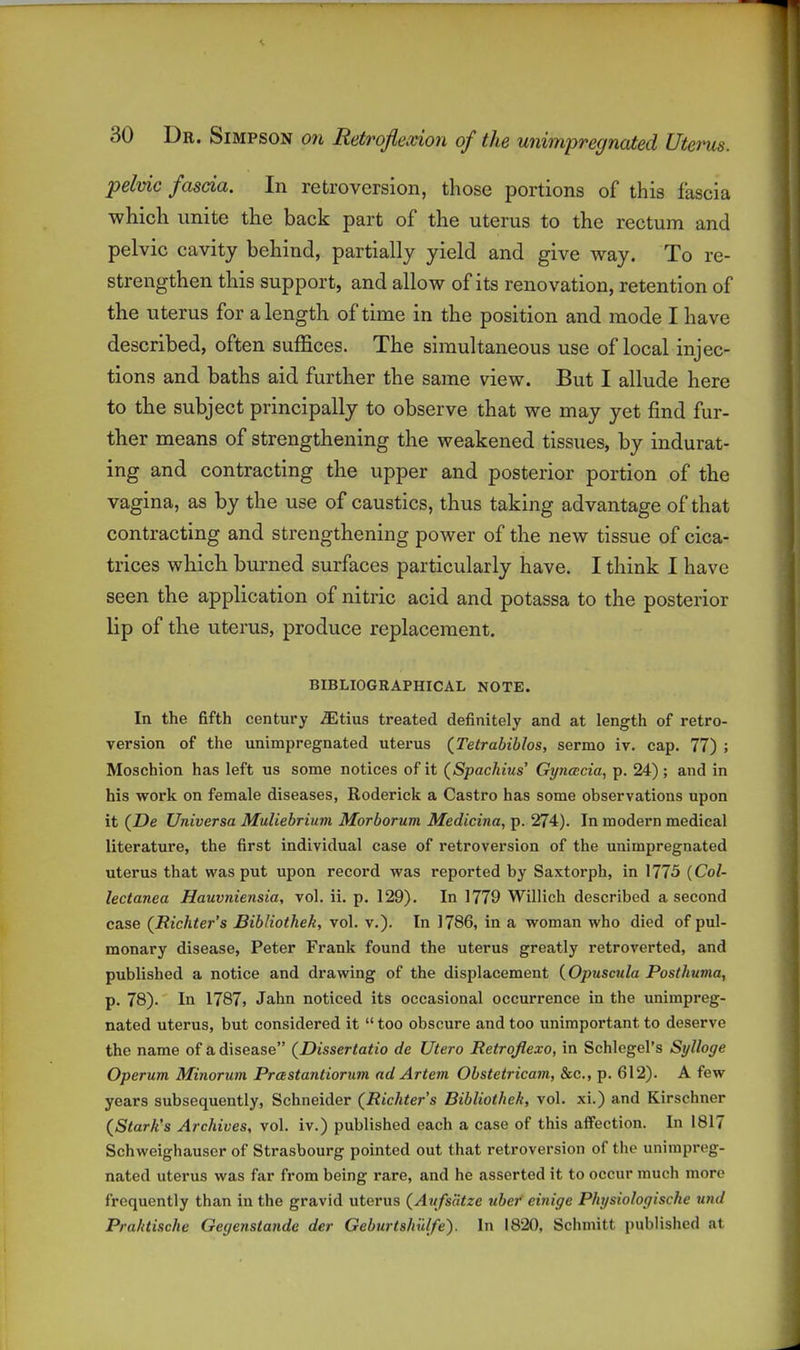 pelvic fascia. In retroversion, those portions of this fascia which unite the back part of the uterus to the rectum and pelvic cavity behind, partially yield and give way. To re- strengthen this support, and allow of its renovation, retention of the uterus for a length of time in the position and mode I have described, often suffices. The simultaneous use of local injec- tions and baths aid further the same view. But I allude here to the subject principally to observe that we may yet find fur- ther means of strengthening the weakened tissues, by indurat- ing and contracting the upper and posterior portion of the vagina, as by the use of caustics, thus taking advantage of that contracting and strengthening power of the new tissue of cica- trices which burned surfaces particularly have. I think I have seen the application of nitric acid and potassa to the posterior lip of the uterus, produce replacement. BIBLIOGRAPHICAL NOTE. In the fifth century iEtius treated definitely and at length of retro- version of the unimpregnated uterus (^Tetrabiblos, sermo iv. cap. 77) ; Moschion has left us some notices of it (Spachius' Gyncecia, p. 24); and in his work on female diseases, Roderick a Castro has some observations upon it (Z)e Universa Muliebrium Morborum Medicina, p. 274). In modern medical literature, the first individual case of retroversion of the unimpregnated uterus that was put upon record was reported by Saxtorph, in 1775 {Col- lectanea Hauvniensia, vol. ii. p. 129). In 1779 Willich described a second case {Richter's Bibliothek, vol. v.). In 1786, in a woman who died of pul- monary disease, Peter Frank found the uterus greatly retroverted, and published a notice and drawing of the displacement {Opuscula Posthuma, p. 78). In 1787, Jahn noticed its occasional occurrence in the unimpreg- nated uterus, but considered it  too obscure and too unimportant to deserve the name of a disease {Dissertatio de Utero Retrojlexo, in Schlegel's Sylloge Operum Minorum Prastantiorum ad Artem Obstetricam, &c., p. 612). A few years subsequently, Schneider (Richters Bibliothek, vol. xi.) and Kirschner (^Stark's Archives, vol. iv.) published each a case of this affection. In 1817 Schweighauscr of Strasbourg pointed out that retroversion of the unimpreg- nated uterus was far from being rare, and he asserted it to occur much more frequently than in the gravid uterus {Axifs'dtze ubef einige Physiologische und Prahtische Gegenstande der Geburtshillfe). In 1820, Schniitt published at