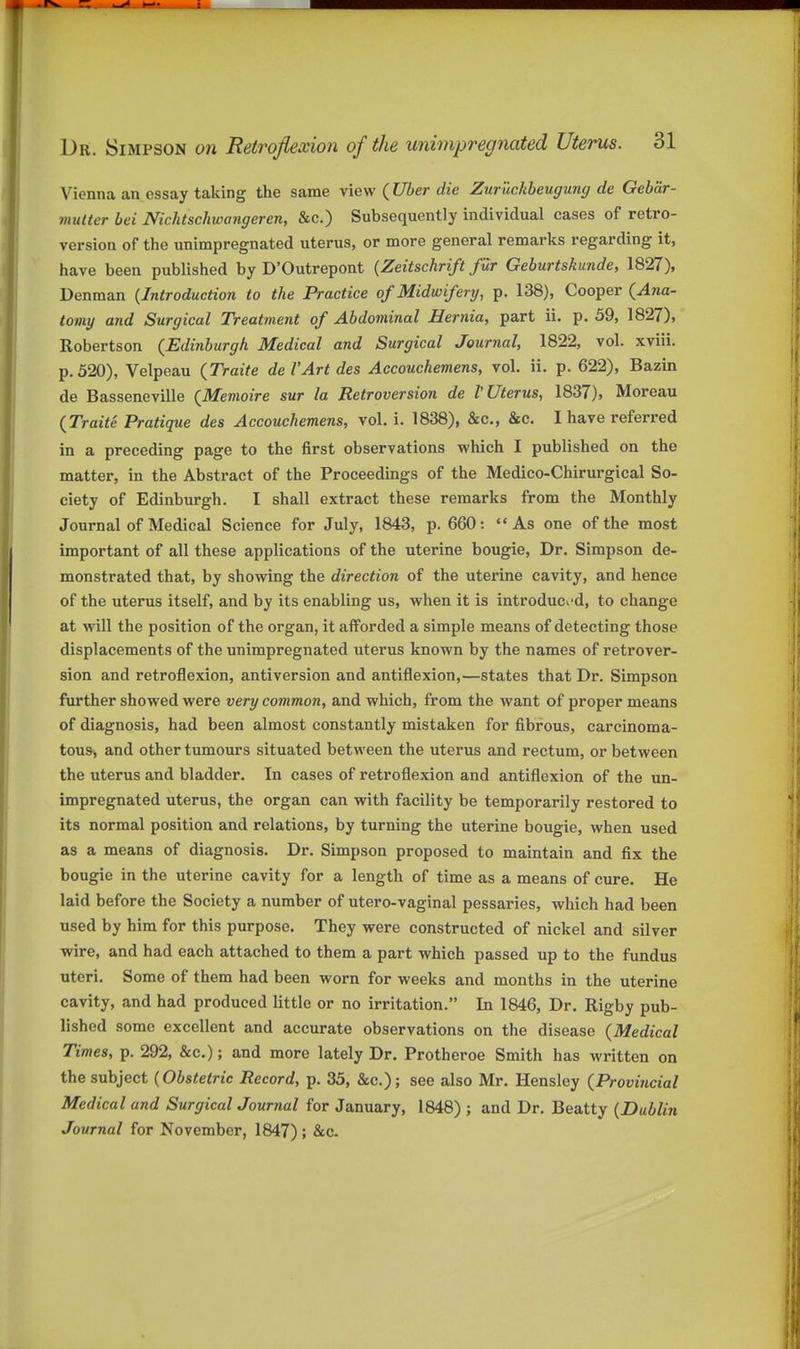 Vienna an essay taking the same view (C/ier die Zuruckbeugung de Gebar- miitter bei Nichtschwangeren, &c.) Subsequently individual cases of retro- version of the unimpregnated uterus, or more general remarks regarding it, have been published by D'Outrepont {Zeitschrift fur Geburtskunde, 1827), Denman {Introduction to the Practice of Midwifery, p. 138), Cooper {Ana- tomy and Surgical Treatment of Abdominal Hernia, part ii. p. 59, 1827), Robertson {Edinburgh Medical and Surgical Journal, 1822, vol. xviii. p. 520), Velpeau {Traite de I'Art des Accouchemens, vol. ii. p. 622), Bazin de Basseneville {Memoire sur la Retroversion de V Uterus, 1837), Moreau {Traite Pratique des Accouchemens, vol. i. 1838), &c., &c. I have referred in a preceding page to the first observations which I published on the matter, in the Abstract of the Proceedings of the Medico-Chirurgical So- ciety of Edinburgh. I shall extract these remarks from the Monthly Journal of Medical Science for July, 1843, p. 660: As one of the most important of all these applications of the uterine bougie, Dr. Simpson de- monstrated that, by showing the direction of the uterine cavity, and hence of the uterus itself, and by its enabling us, when it is introduc^'d, to change at will the position of the organ, it afforded a simple means of detecting those displacements of the unimpregnated uterus known by the names of reti'over- sion and retroflexion, antiversion and antiflexion,—states that Dr. Simpson further showed were very common, and which, from the want of proper means of diagnosis, had been almost constantly mistaken for fibrous, carcinoma- tous^, and other tumours situated between the uterus and rectum, or between the uterus and bladder. In cases of retroflexion and antiflexion of the un- impregnated uterus, the organ can with facility be temporarily restored to its normal position and relations, by turning the uterine bougie, when used as a means of diagnosis. Dr. Simpson proposed to maintain and fix the bougie in the uterine cavity for a length of time as a means of cure. He laid before the Society a number of utero-vaginal pessaries, which had been used by him for this purpose. They were constructed of nickel and silver wire, and had each attached to them a part which passed up to the fundus uteri. Some of them had been worn for weeks and months in the uterine cavity, and had produced little or no irritation. In 1846, Dr. Rigby pub- lished some excellent and accurate observations on the disease {Medical Times, p. 292, &c.); and more lately Dr. Protheroe Smith has written on the subject {Obstetric Record, p. 35, &c.); see also Mr. Hensley {Provincial Medical and SurgicalJournal for January, 1848) ; and Dr. Beatty {Dublin Journal for November, 1847) ; &c.