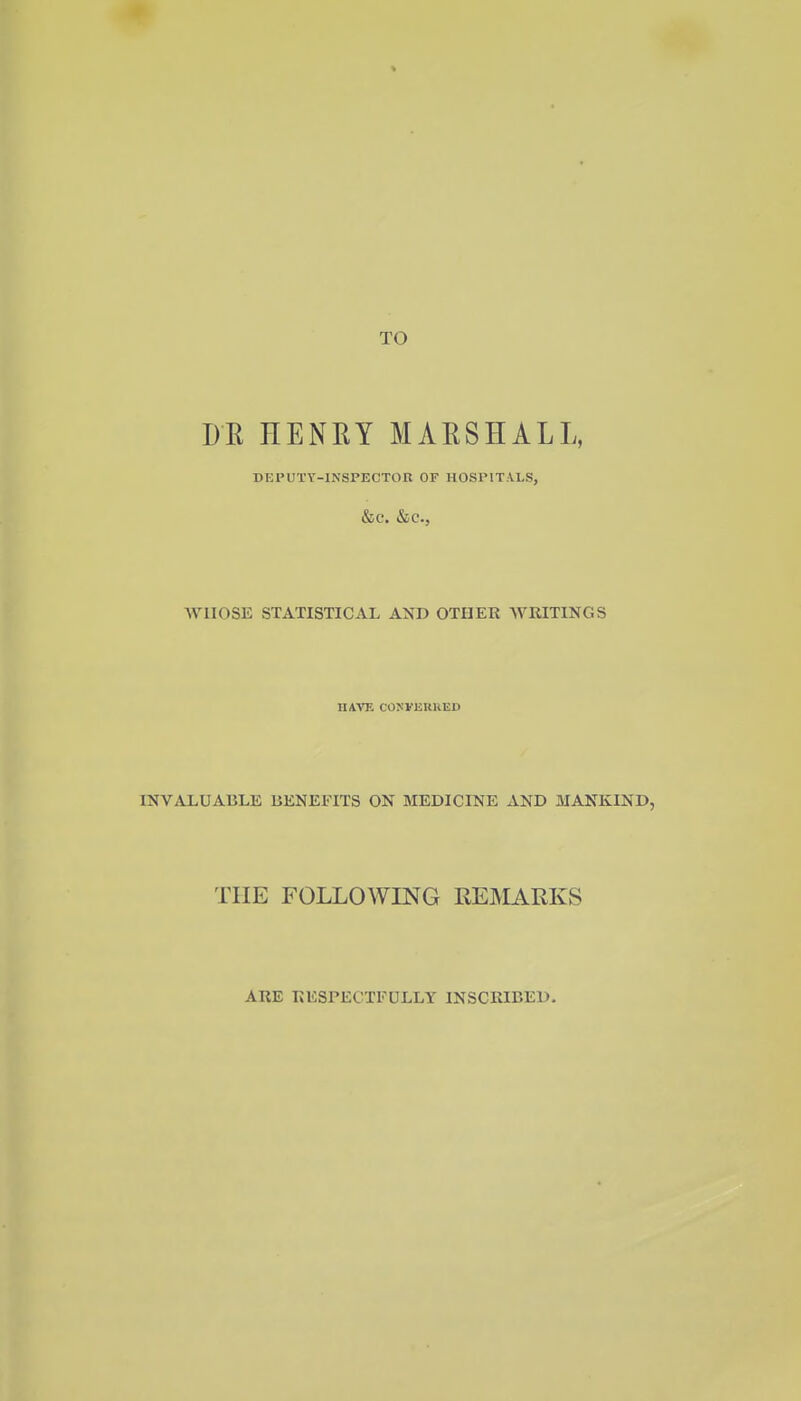 TO DE HENEY MARSHALL, DEPUTY-INSPECTOR OF HOSPITALS, &C. &C., WHOSE STATISTICAL AXD OTHER -WRITINGS HAVE COKVEttUED INVALUABLE BENEFITS ON MEDICINE AND MANKIND, THE FOLLOWING REMARKS ARE RESPECTFULLY INSCRIBED,