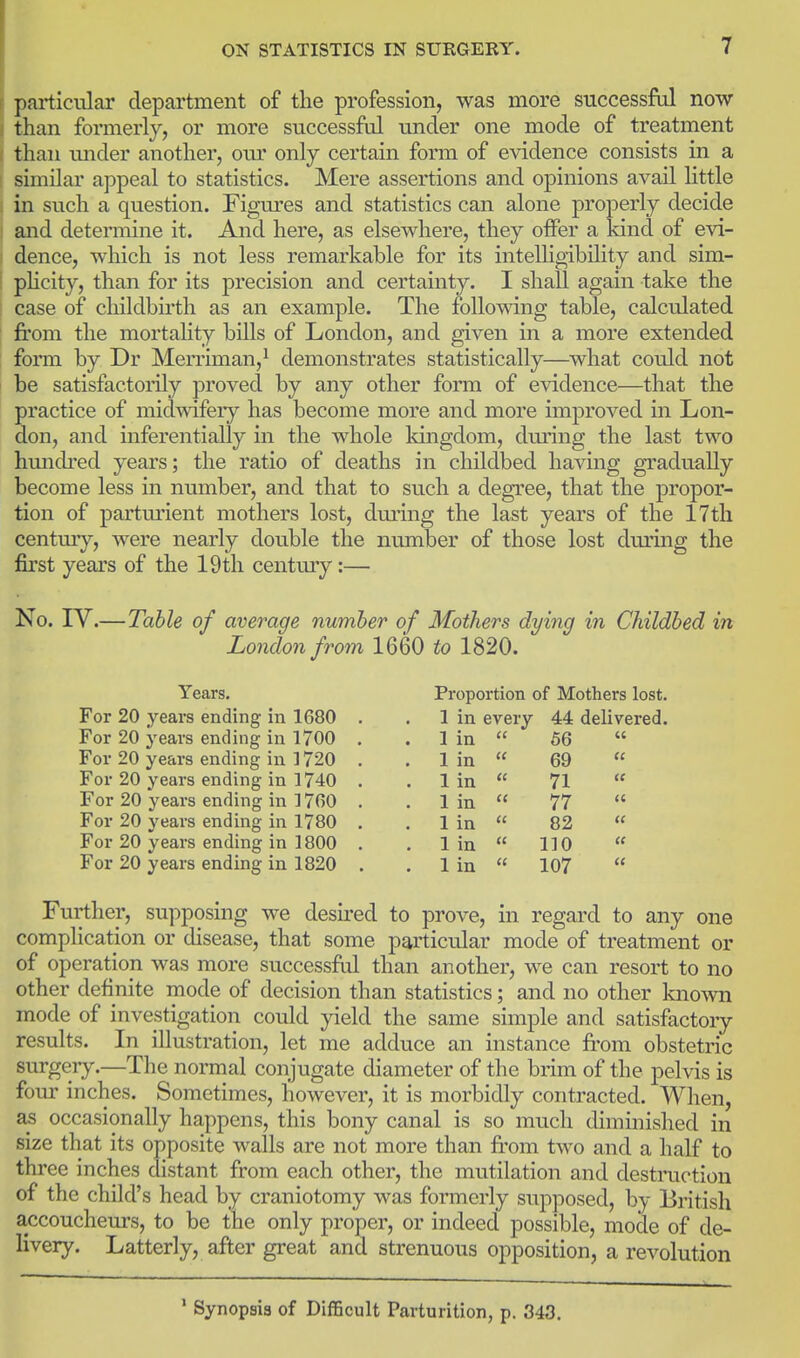 particular department of the profession, was more successful now than formerly, or more successful under one mode of treatment than under another, our only certain form of evidence consists in a similar appeal to statistics. Mere assertions and opinions avail little in such a question. Figures and statistics can alone properly decide and detemiine it. And here, as elsewhere, they offer a kind of evi- dence, which is not less remarkable for its intelhgibility and sim- pHcity, than for its precision and certainty. I shall again take the case of childbirth as an example. The following table, calculated from the mortality bills of London, and given in a more extended form by Dr Merriman,^ demonstrates statistically—what could not be satisfactorily proved by any other form of evidence—that the practice of midwifery has become more and more improved in Lon- don, and inferentially m the whole kingdom, dming the last two hmidred years; the ratio of deaths in childbed having gradually become less in number, and that to such a degree, that the propor- tion of partmient mothers lost, dm*ing the last years of the 17th century, were nearly double the number of those lost during the first years of the 19th century:— No. IV.— Table of average number of Mothers dying in Childbed in London from 1660 to 1820. Years. For 20 years ending in 1680 For 20 years ending in 1700 For 20 years ending in 1720 For 20 years ending in 1740 For 20 years ending in 1760 For 20 years ending in 1780 For 20 years ending in 1800 For 20 years ending in 1820 Proportion of Mothers lost. 1 in every 44 delivered. 66 in in in in in in in (( u (I ce ec (C (f 69 71 77 82 110 107 (C (C a (( (C (( Further, supposing we desired to prove, in regard to any one complication or disease, that some particular mode of treatment or of operation was more successftd than another, we can resort to no other definite mode of decision than statistics; and no other known mode of investigation could yield the same simple and satisfactory results. In illustration, let me adduce an instance from obstetric surgery.—The normal conjugate diameter of the brim of the pelvis is four inches. Sometimes, however, it is morbidly contracted. When, occasionally happens, this bony canal is so much diminished in size that its opposite walls are not more than fi'om two and a half to three inches distant from each other, the mutilation and destruction of the child's head by craniotomy was formerly supposed, by British accoucheurs, to be the only proper, or indeed possible, mode of de- livery. Latterly, after great and strenuous opposition, a revolution ' Synopsis of Difficult Parturition, p. 343.