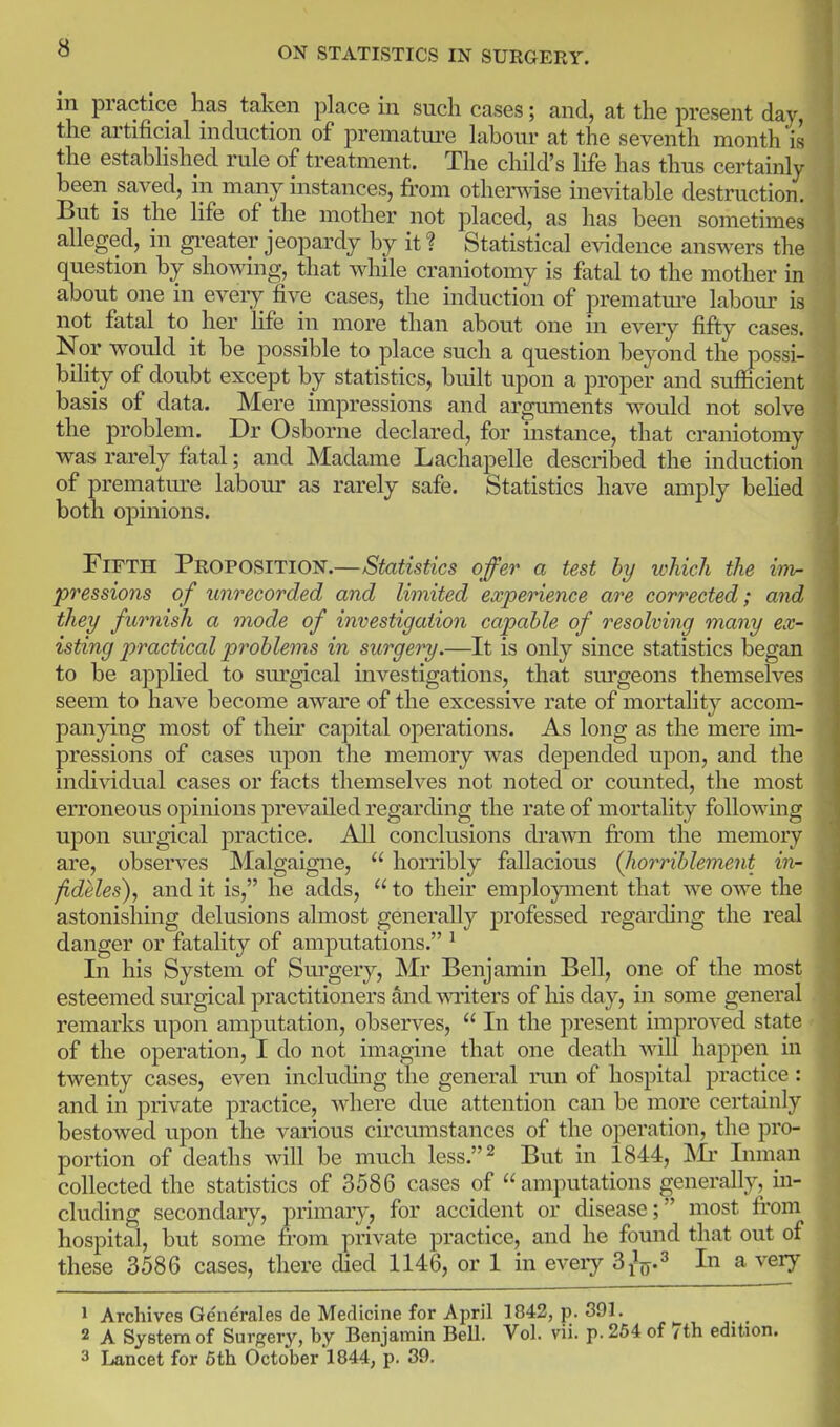 m practice has taken place in such cases; and, at the present day, the artificial induction of premature labour at the seventh month is the estabHshpd rule of treatment. The child's life has thus certainly been saved, in many instances, from othen\ase inevitable destruction. But is the life of the mother not placed, as has been sometimes alleged, in gi-eater jeopardy by it ? Statistical evidence answers the question by showing, that while craniotomy is fatal to the mother in about one in every five cases, the induction of prematm-e labour is not fatal to her life in more than about one in eveiy fifty cases. Nor would it be possible to place such a question beyond the possi- biHty of doubt except by statistics, built upon a proper and sufiicient basis of data. Mere impressions and arguments would not solve the problem. Dr Osborne declared, for instance, that craniotomy was rarely fatal; and Madame Lachapelle described the induction of premature labour as rarely safe. Statistics have amply behed both opinions. Fifth Proposition.—Statistics offer a test by which the inh- pressions of unrecorded and limited experience are corrected; a7id they furnish a mode of investigation capable of resolving many ex- isting practical problems in surgery.—It is only since statistics began to be applied to sm'gical investigations, that sm'geons themselves seem to have become aware of the excessive rate of mortality accom- panying most of their capital operations. As long as the mere mi- pressions of cases upon the memory was depended upon, and the individual cases or facts themselves not noted or counted, the most erroneous opinions prevailed regarding the rate of mortality following upon surgical practice. All conclusions drawn fi'om the memory are, observes Malgaigne,  honibly fallacious (liorrihlement in- /ideles), and it is, he adds,  to their emplojanent that we owe the astonishing delusions almost generally professed regarding the real danger or fatality of amputations. ^ In his System of Sm-gery, Mr Benjamin Bell, one of the most esteemed surgical practitioners and v\Titers of his day, in some general remarks upon amputation, observes,  In the present improved state of the operation, I do not imagine that one death will happen in twenty cases, even including the general run of hospital practice : and in private practice, where due attention can be more certainly bestowed upon the various circumstances of the operation, the pro- portion of deaths will be much less.^ But in 1844, Inman collected the statistics of 3586 cases of amputations generally, in- cluding secondary, primary, for accident or disease; most from hospital, but some from private practice, and he found that out of these 3586 cases, there died 1146, or 1 in eveiy S^^.^ In a veiy 1 Archives Generales de Medicine for April 1842, p. 391. 2 A System of Surgery, by Benjamin Bell, Vol. vii. p. 254 of 7th edition. 3 Lancet for 6th October!844, p. 39.