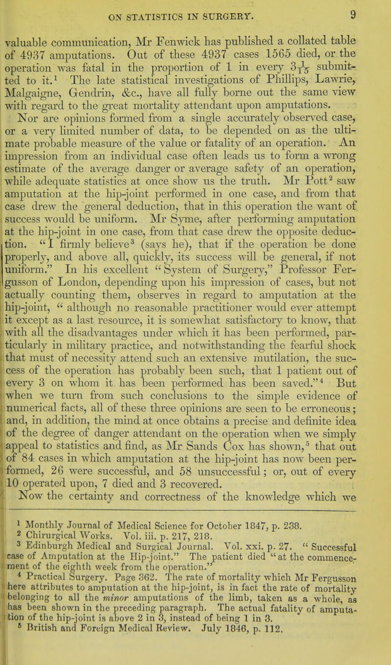 valuable commmiication, Mr Fenwick has published a collated table of 4937 amputations. Out of these 4937 cases 1565 died, or the operation was fatal in the proportion of 1 in every SyV submit- ted to it.^ The late statistical investigations of Phillips, Lawrie, Malgaigne, Gendi'in, &c., have all fully borne out the same view with regard to the gi'eat mortality attendant upon amputations. Nor are opinions foraied from a single acciu'ately observed case, or a very hmited number of data, to be depended on as the ulti- mate probable measm^e of the value or fatahty of an operation. An impression from an individual case often leads us to form a wrong estimate of the average danger or average safety of an operation, while adequate statistics at once show us the truth. Mr Pott^ saw amputation at the hip-joint performed in one case, and fi'om that case drew the general deduction, that in this operation the want of success would be uniform. Mr Syme, after performing amputation at the hip-joint in one case, from that case drew the opposite deduc- tion. I firmly beheve^ (says he), that if the operation be done properly, and above all, quickly, its success will be general, if not uniform. In his excellent  System of Sm^gery, Professor Fer- gusson of London, depending upon his impression of cases, but not actually counting them, observes in regard to amputation at the hip-joint,  although no reasonable practitioner would ever attempt it except as a last resom'ce, it is somewhat satisfactory to know, that , with all the disadvantages under which it has been performed, par- 3 ticularly in military practice, and notwithstanding the fearftd shock ) that must of necessity attend such an extensive mutilation, the sucr cess of the operation has probably been such, that 1 patient out of every 3 on whom it has been performed has been saved. ^ But ) when we turn from such conclusions to the simple evidence of i numerical facts, all of these three opinions are seen to be erroneous; f and, in addition, the mind at once obtains a precise and definite idea of the degree of danger attendant on the operation when we simply appeal to statistics and find, as Mr Sands Cox has shown, ^ that out of 84 cases in which amputation at the hip-joint has now been per- formed, 26 were successful, and 58 unsuccessftd; or, out of every 10 operated upon, 7 died and 3 recovered. Now the certainty and correctness of the knowledge which we 1 Monthly Journal of Medical Science for October 1847, p. 238. ' 2 Ciiirurgical Works. Vol. iii. p. 217, 218. ' 3 Edinburgh Medical and Surgical Journal, Vol. xxi. p. 27.  Successful «ase of Amputation at the Hip-joint. The patient died  at the commence- ment of the eighth week from the operation. ' * Practical Surgery. Page 362. The rate of mortality which Mr Fergusson ihere attributes to amputation at the hip-joint, is in fact the rate of mortality ' belonging to all the minor amputations of the limb, taken as a whole, as has been shown in the preceding paragraph. The actual fatality of amputa- I tion of the hip-joint is above 2 in 3, instead of being 1 in 3. 1: British and Foreign Medical Review. July 1846, p. 112. I