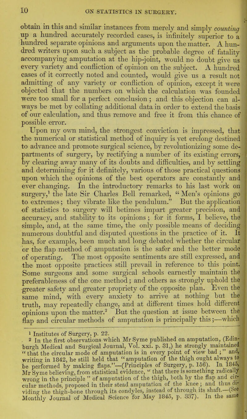 obtain in this and similar instances from merely and simply counting up a hundred accurately recorded cases, is infinitely superior to a hundred separate opinions and arguments upon the matter. A hun- dred writers upon such a subject as the probable degree of fatality accompanying amputation at the hip-joint, would no doubt give us every variety and confliction of opinion on the subject. A hundred cases of it correctly noted and counted, would give us a result not admitting of any variety or confliction of opinion, except it were objected that the numbers on which the calculation was founded •were too small for a perfect conclusion; and this objection can al- ways be met by collating additional data in order to extend the basis of our calculation, and thus remove and free it from this chance of possible error. Upon my ovm mind, the strongest comdction is impressed, that the numerical or statistical method of inquuy is yet erelong destined to advance and promote surgical science, by revolutionizing some de- artments of surgery, by rectifying a number of its existing errors, y clearing away many of its doubts and difficulties, and by settling and determining for it definitely, various of those practical questions upon which the opinions of the best operators are constantly and ever changing. In the introductory remarks to liis last work on surgeiy,^ tlie late Sir Charles Bell remarked,  Men's opinions go to extremes; they vibrate like the pendulum. But the apphcation of statistics to sm^geiy will betimes impart greater precision, and accuracy, and stability to its opinions; for it forms, I beheve, the simple, and, at the same time, the only possible means of deciding numerous doubtfril and disputed questions in the practice of it. It has, for example, been much and long debated whether the circular or the flap method of amputation is the safer and the better mode of operating. The most opposite sentiments are still expressed, and the most opposite practices still prevail in reference to this point. Some surgeons and some surgical schools earnestly maintain the preferableness of the one method; and others as strongly uphold the •greater safety and greater propriety of the opposite plan. Even the same mind, vrith every anxiety to an-ive at nothing but the truth, may repeatedly change, and at different times hold different opinions upon the matter.^ But the question at issue between the flap and cu-cular methods of amputation is principally this;—which 1 Institutes of Surgery, p. 22. . 2 In the first observations which Mr Syme published on amputation, (Edin- burgh Medical and Surgical Journal, Vol. xxi. p. 31,) he strongly maintained  that the circular mode of amputation is in every point of view bad ; and, writing in 1842, he still held that amputation of the thigh ought always to be performed by making flaps.—(Principles of Surgery, p. 156). In 1845, Mr Syme believing, from statistical evidence,  that there is something radically wrong in the principle  of amputation of the thigh, both by the flap and or- cular methods, proposed in their stead amputation of the knee; and thus di- viding the thigh-bone through its condyles, instead of through its shaft.—(See Monthly Journal of Medical Science for May 1845, p. 337). In the same