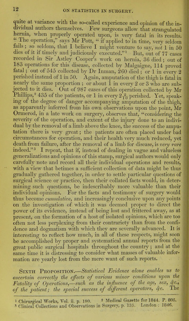 quite at variance with the so-called experience and opinion of the in- dividual authors themselves. Few surgeons allow that strangulated hernia, when properly operated upon, is very fatal in its results.  The operation, says Mr Pott,  if apphed to in time, veiy seldom fails ; so seldom, that I beheve I might venture to say, not 1 in 50 dies of it if timely and judiciously executed.^ But, out of 77 cases recorded in Sir Astley Coopefs work on hernia, 36 died; out of 183 operations for this disease, collected by Malgaigne, 114 proved fatal; out of 545 collected by Dr Inman, 260 died; or 1 in every 2 perished instead of 1 in 50. Again, amputation of the thigh is fatal in nearly the same proportion ; or about 1 in every 2 or 3 who are sub- jected to it dies. Out of 987 cases of this operation collected by Mr Phillips, 2 435 of the patients, or 1 in eveiy 2 -/^0 perished. Yet, speak- ing of the degree of danger accompanying amputation of the thigh, as apparently inferred from his own obsei-vations upon the point, IMr Ormerod, in a late work on sm-gery, observes that, considering the severity of the operation, and extent of the injmy done to an indivi- dual by the removal of a limb above the knee, the success of the ampu- tation there is very great; the patients are often placed under bad circumstances for operation, and their health very much reduced, yet death fi'om failm'e, after the removal of a limb for disease, is ve7y rare indeed. ^ I repeat, that if, mstead of dealing in vague and valueless generalizations and opinions of this stamp, surgical authors would only carefully note and record all theu' individual operations and results, with a Yiew that betimes a sufficient collection of data might be thus gradually gathered together, in order to settle particular questions of sm'gical science or practice, then their collated facts would, in deter- mining such questions, be indescribably more valuable than theu' individual opinions. For the facts and testimony of surgery would thus become cumulative, and increasingly conclusive upon any points on the investigation of which it was deemed proper to dkect the power of its evidence, instead of being lost and fi-ittered away, as at present, on the formation of a host of isolated opinions, which are too often not less perplexing from their contrariety than from the confi- dence and dogmatism wdth which they are severally advanced. It is interesting to reflect how much, in all of these respects, mi^ht soon be accom]ilished by proper and systematical annual reports from the great public sui'gical hospitals throughout the countiy ; and at the same time it is distressing to consider what masses of valuable infor- mation are yearly lost fr'om the mere want of such reports. Sixth Proposition.—Statistical Evidence alone enables us to ascertain correctly the effects of various minor conditions upon the Fatality of Operations,—such as the influence of the age, sex, ^r., of the patient; the special success of different operators, ^-c. The » Chirurgical Works, Vol. ii. p. 180. 2 Medical Gazette for 1844. P. 805. ^ Clinical Collections and Observations in Surgery, p. 135. London : 184fi.