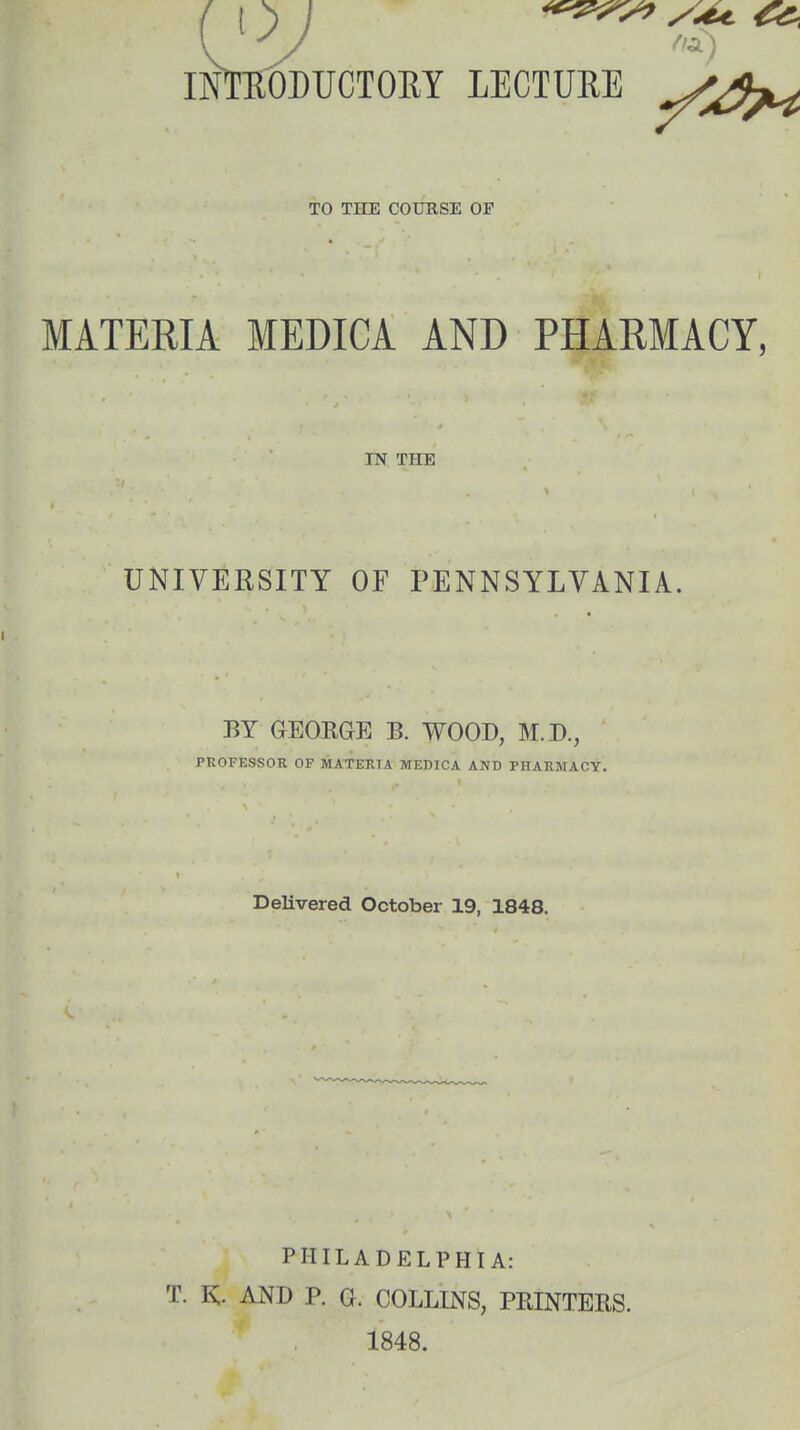 TO THE COURSE OF MATERIA MEDICA AND PHARMACY, IN THE UNIVERSITY OF PENNSYLVANIA. i «) BY GEORGE B. WOOD, M.D., PROFESSOR OF MATERIA MEDICA AND PHARMACY. Delivered October 19, 1848. T. K. PHILADELPHIA: AND P. G. COLLINS, PRINTERS. 1848.