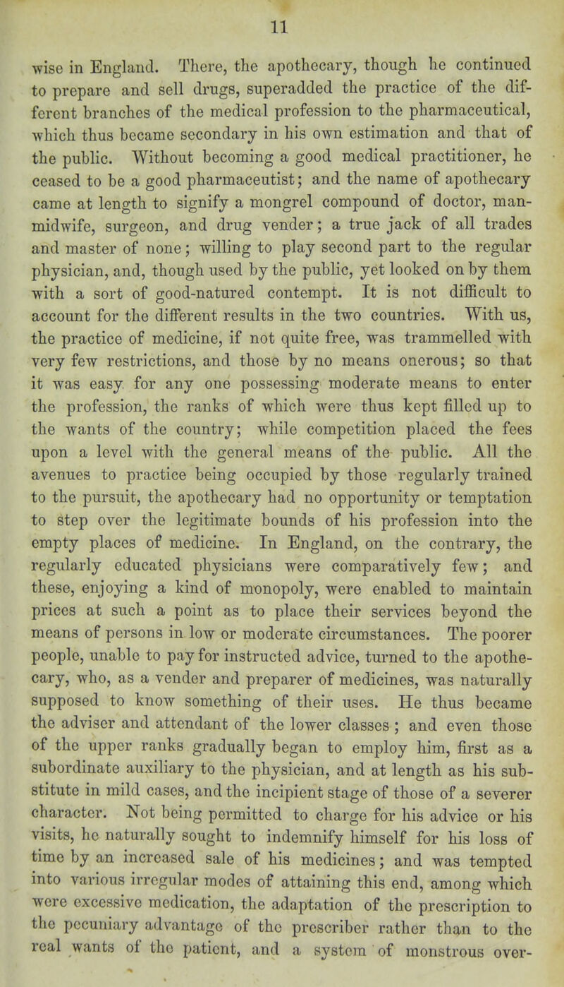 wise in England. There, the apothecary, though he continued to prepare and sell drugs, superadded the practice of the dif- ferent branches of the medical profession to the pharmaceutical, which thus became secondary in his own estimation and that of the public. Without becoming a good medical practitioner, he ceased to be a good pharmaceutist; and the name of apothecary came at length to signify a mongrel compound of doctor, man- midwife, surgeon, and drug vender; a true jack of all trades and master of none; willing to play second part to the regular physician, and, though used by the public, yet looked on by them with a sort of good-natured contempt. It is not difficult to account for the different results in the two countries. With us, the practice of medicine, if not quite free, was trammelled with very few restrictions, and those by no means onerous; so that it was easy, for any one possessing moderate means to enter the profession, the ranks of which were thus kept filled up to the wants of the country; while competition placed the fees upon a level with the general means of the public. All the avenues to practice being occupied by those regularly trained to the pursuit, the apothecary had no opportunity or temptation to step over the legitimate bounds of his profession into the empty places of medicine. In England, on the contrary, the regularly educated physicians were comparatively few; and these, enjoying a kind of monopoly, were enabled to maintain prices at such a point as to place their services beyond the means of persons in low or moderate circumstances. The poorer people, unable to pay for instructed advice, turned to the apothe- cary, who, as a vender and preparer of medicines, was naturally supposed to know something of their uses. He thus became the adviser and attendant of the lower classes ; and even those of the upper ranks gradually began to employ him, first as a subordinate auxiliary to the physician, and at length as his sub- stitute in mild cases, and the incipient stage of those of a severer character. Not being permitted to charge for his advice or his visits, he naturally sought to indemnify himself for his loss of time by an increased sale of his medicines; and was tempted into various irregular modes of attaining this end, among which were excessive medication, the adaptation of the prescription to the pecuniary advantage of the prcscriber rather than to the real wants of tho patient, and a system of monstrous over-