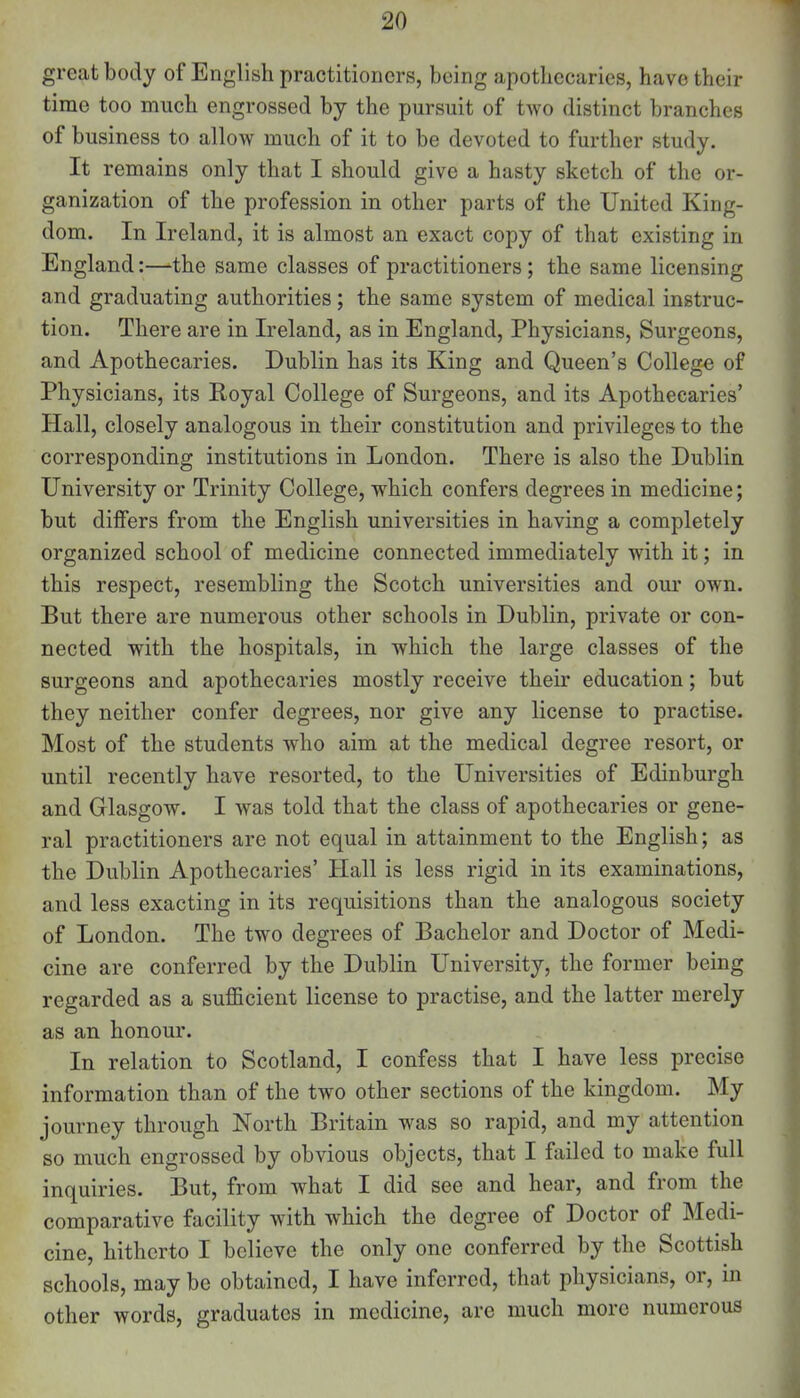 great body of English practitioners, being apothecaries, have their time too much engrossed by the pursuit of two distinct branches of business to allow much of it to be devoted to further study. It remains only that I should give a hasty sketch of the or- ganization of the profession in other parts of the United King- dom. In Ireland, it is almost an exact copy of that existing in England:—the same classes of practitioners; the same licensing and graduating authorities; the same system of medical instruc- tion. There are in Ireland, as in England, Physicians, Surgeons, and Apothecaries. Dublin has its King and Queen's College of Physicians, its Royal College of Surgeons, and its Apothecaries' Hall, closely analogous in their constitution and privileges to the corresponding institutions in London. There is also the Dublin University or Trinity College, which confers degrees in medicine; but differs from the English universities in having a completely organized school of medicine connected immediately with it; in this respect, resembling the Scotch universities and our own. But there are numerous other schools in Dublin, private or con- nected with the hospitals, in which the large classes of the surgeons and apothecaries mostly receive their education; but they neither confer degrees, nor give any license to practise. Most of the students who aim at the medical degree resort, or until recently have resorted, to the Universities of Edinburgh and Glasgow. I was told that the class of apothecaries or gene- ral practitioners are not equal in attainment to the English; as the Dublin Apothecaries' Hall is less rigid in its examinations, and less exacting in its requisitions than the analogous society of London. The two degrees of Bachelor and Doctor of Medi- cine are conferred by the Dublin University, the former being regarded as a sufficient license to practise, and the latter merely as an honour. In relation to Scotland, I confess that I have less precise information than of the two other sections of the kingdom. My journey through North Britain was so rapid, and my attention so much engrossed by obvious objects, that I failed to make full inquiries. But, from what I did see and hear, and from the comparative facility with which the degree of Doctor of Medi- cine, hitherto I believe the only one conferred by the Scottish schools, may be obtained, I have inferred, that physicians, or, in other words, graduates in medicine, are much more numerous