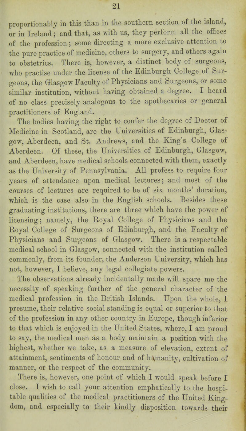 proportionally in this than in the southern section of the island, or in Ireland; and that, as with us, they perform all the offices of the profession; some directing a more exclusive attention to the pure practice of medicine, others to surgery, and others again to obstetrics. There is, however, a distinct body of surgeons, who practise under the license of the Edinburgh College of Sur- geons, the Glasgow Faculty of Physicians and Surgeons, or some similar institution, without having obtained a degree. I heard of no class precisely analogous to the apothecaries or general practitioners of England. The bodies having the right to confer the degree of Doctor of Medicine in Scotland, are the Universities of Edinburgh, Glas- gow, Aberdeen, and St. Andrews, and the King's College of Aberdeen. Of these, the Universities of Edinburgh, Glasgow, and Aberdeen, have medical schools connected with them, exactly as the University of Pennsylvania. All profess to require four years of attendance upon medical lectures; and most of the courses of lectures are required to be of six months' duration, which is the case also in the English schools. Besides these graduating institutions, there are three which have the power of licensing; namely, the Royal College of Physicians and the Royal College of Surgeons of Edinburgh, and the Faculty of Physicians and Surgeons of Glasgow. There is a respectable medical school in Glasgow, connected with the institution called commonly, from its founder, the Anderson University, which has not, however, I believe, any legal collegiate powers. The observations already incidentally made will spare me the necessity of speaking further of the general character of the medical profession in the British Islands. Upon the whole, I presume, their relative social standing is equal or superior to that of the profession in any other country in Europe, though inferior to that which is enjoyed in the United States, where, I am proud to say, the medical men as a body maintain a position with the highest, whether we take, as a measure of elevation, extent of attainment, sentiments of honour and of humanity, cultivation of manner, or the respect of the community. There is, however, one point of which I would speak before I close. I wish to call your attention emphatically to the hospi- table qualities of the medical practitioners of the United King- dom, and especially to their kindly disposition towards their