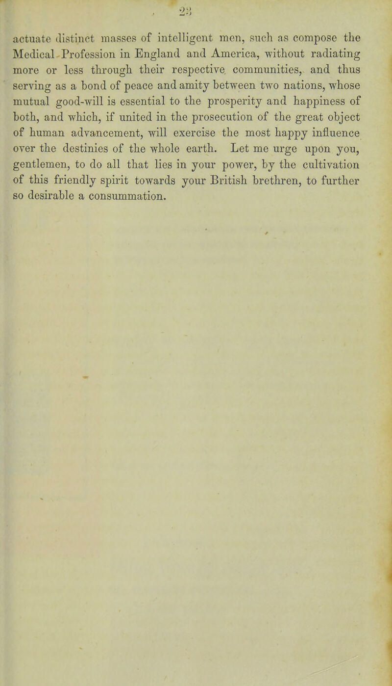 actuate distinct masses of intelligent men, such as compose the Medical Profession in England and America, without radiating more or less through their respective, communities, and thus serving as a bond of peace and amity between two nations, whose mutual good-will is essential to the prosperity and happiness of both, and which, if united in the prosecution of the great object of human advancement, will exercise the most happy influence over the destinies of the whole earth. Let me urge upon you, gentlemen, to do all that lies in your power, by the cultivation of this friendly spirit towards your British brethren, to further so desirable a consummation.