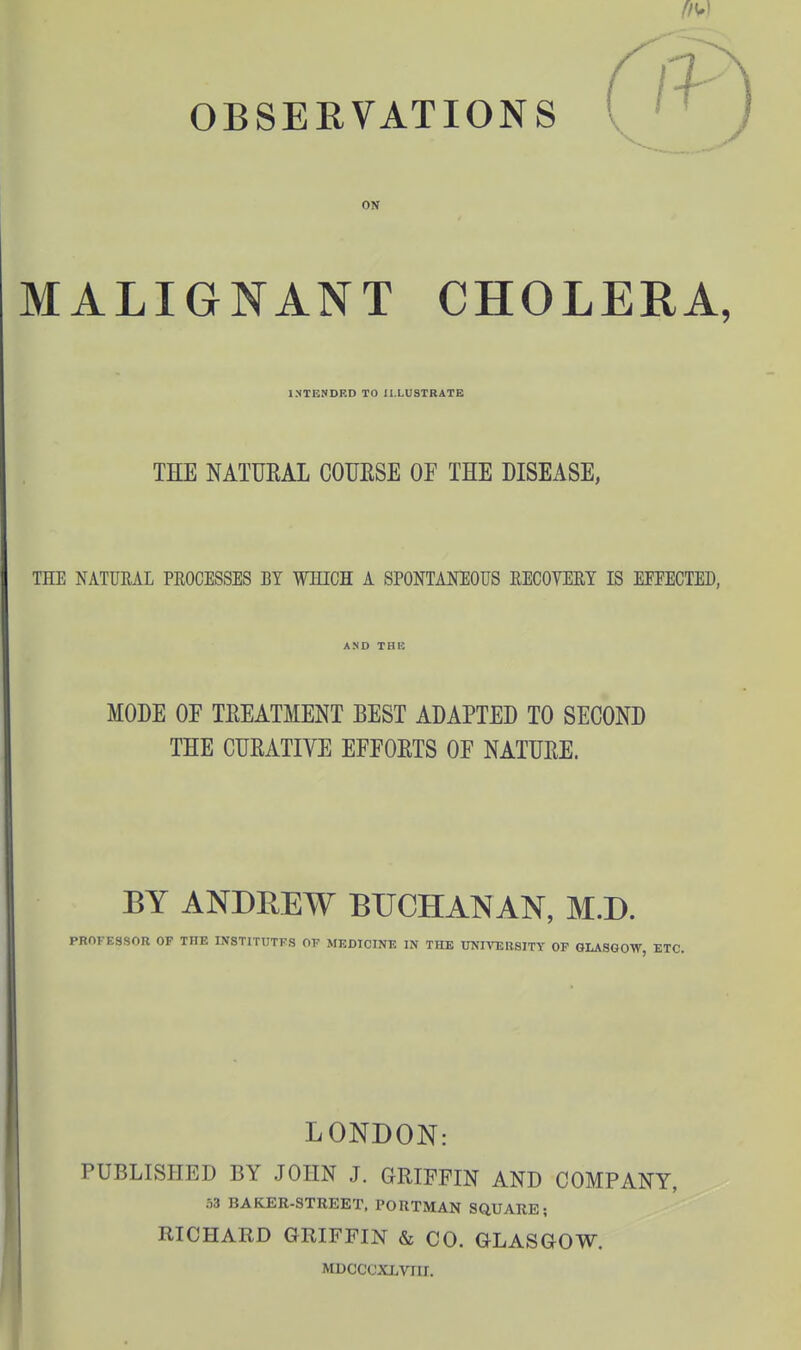 ffW OBSERVATIONS MALIGNANT CHOLERA, INTENDED TO ILLUSTRATE THE NATURAL COUESE OF THE DISEASE, THE NATURAL PEOCESSES BY WHICH A SPONTANEOUS RECOVERY IS EFTECTED, MODE OF TEEATMENT BEST ADAPTED TO SECOND THE CURATIVE EFFORTS OF NATUEE. BY ANDREW BUCHANAN, M.B. PROFESSOR OP THE INSTITUTFS OF MEDICINE IN THE UNIVERSITY OF GLASQOW, ETC. LONDON: PUBLLSIIED BY JOHN J. GRIFFIN AND COMPANY, 33 BAKER-STREET. PORTMAN SQUARE; RICHARD GRIFFIN & CO. GLASGOW. MDCCCXI.Vni.