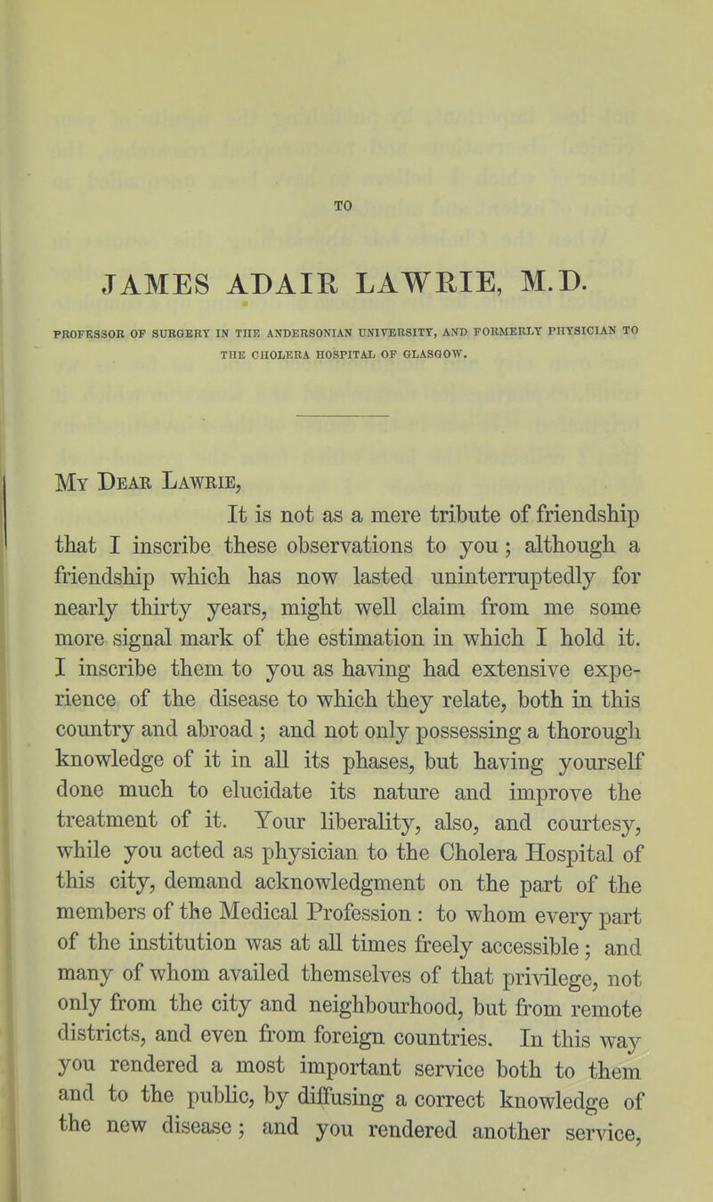 TO JAMES ADAIE. LAWRIE, M.D. PROFESSOR OF SOEQERT IN THE ANDERSONIAN UNIVERSITY, AND FORMERLY PHYSICIAN TO THE CHOLERA HOSPITAL OP GLASGOW. My Dear Lawrie, It is not as a mere tribute of friendship that I inscribe these observations to you; although a friendship which has now lasted uninterruptedly for nearly thirty years, might well claim from me some more signal mark of the estimation in which I hold it. I inscribe them to you as having had extensive expe- rience of the disease to which they relate, both in this country and abroad ; and not only possessing a thorough knowledge of it in all its phases, but having yourself done much to elucidate its nature and improve the treatment of it. Your liberality, also, and courtesy, while you acted as physician to the Cholera Hospital of this city, demand acknowledgment on the part of the members of the Medical Profession : to whom every part of the institution was at all times freely accessible; and many of whom availed themselves of that privilege, not only from the city and neighbourhood, but from remote districts, and even from foreign countries. In this way you rendered a most important service both to them and to the public, by dilfusing a correct knowledge of the new disease; and you rendered another service,
