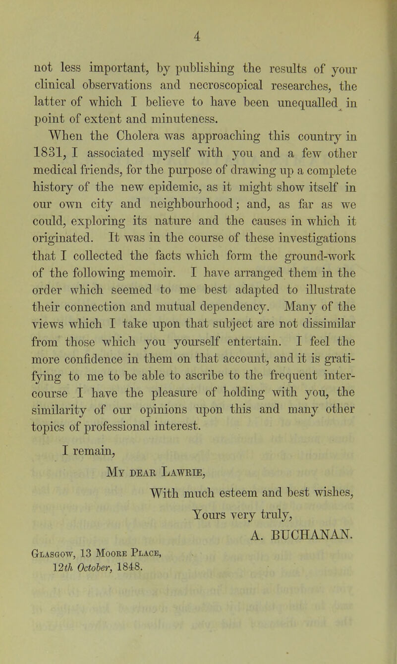 not less important, by publishing the results of your clinical observations and necroscopical researches, the latter of which I believe to have been unequalled in point of extent and minuteness. When the Cholera was approaching this country in 1831, I associated myself with you and a few other medical friends, for the purpose of drawing up a complete history of the new epidemic, as it might show itself in our own city and neighbourhood; and, as far as we could, exploring its nature and the causes in which it originated. It was in the course of these investigations that I collected the facts which form the ground-work of the following memoir. I have arranged them in the order which seemed to me best adapted to illustrate their connection and mutual dependency. Many of the views which I take upon that subject are not dissimilar from those which you yourself entertain. I feel the more confidence in them on that account, and it is grati- fying to me to be able to ascribe to the frequent inter- course I have the pleasure of holding with you, the similarity of our opinions upon this and many other topics of professional interest. I remain, My deae Lawrie, With much esteem and best wishes. Yours very truly, A. BUCHANAN. Glasgow, 13 Moore Place, 12th October, 1848.