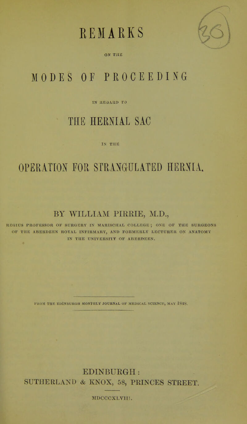 REMARKS ON T2IE MODES OF PROCEEDING TN llECJAliD TO THE HERNIAL SiC IN THE OPERATION FOR STRANGULATED HERNIA. BY WILLIAM PIRRIE, M.D., KKOIUS PBOFHSSOR OF SURGERY IN MARISCIIAt COLLEGE; ONE OF THE SURGEONS OF TUB ABERDEEN ROYAL INFIRMARY, AND FOUMF.RLY LECTURER ON ANATOMY IN THE UNIVERSITT OF ABERDEEN. KUOM Tnr. KUlNllUKOH MONtHLV JOURNAL OF MEDICAL SCIKNCK, MAY ISJS. EDINBURGH: SUTHERLAND & KNOX, 58, PRINCES STREET. MDCCCXI.VIII.