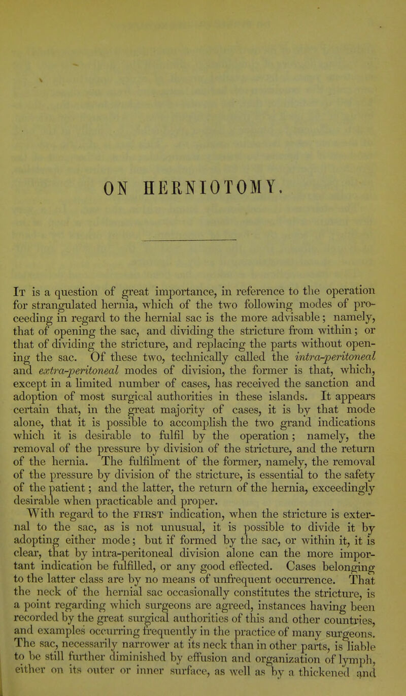 ON HERNIOTOMY. It is a question of great importance, in reference to the operation for strangulated hernia, which of the two following modes of pro- ceeding in regard to the hernial sac is the more advisable; namely, that of opening the sac, and dividing the stricture from within; or that of dividing the stricture, and rej^lacing the parts without open- ing the sac. Of these two, technically called the intro^peritoneal and extra-peritoneal modes of division, the former is that, which, except in a limited number of cases, has received the sanction and adoption of most surgical authorities in these islands. It appears certain that, in the great majority of cases, it is by that mode alone, that it is possible to accompHsh the two grand indications which it is desii'able to ftilfil by the operation; namely, the removal of the pressure by division of the stricture, and the return of the hernia. The friUilment of the former, namely, the removal of the pressure by di\'ision of the stricture, is essential to the safety of the patient; and the latter, the return of the hernia, exceedingly desirable when practicable and proper. With regard to the first indication, when the stricture is exter- nal to the sac, as is not unusual, it is possible to divide it by adopting either mode; but if formed by the sac, or within it, it is clear, that by intra-peritoneal division alone can the more impor- tant indication be fulfilled, or any good effected. Cases belonging to the latter class are by no means of unfrequent occurrence. That the neck of the hernial sac occasionally constitutes the stricture, is a point regarding which surgeons are agreed, instances having been recorded by the great surgical authorities of this and other countries, and examples occm-ring frequently in the practice of many surgeons. The sac, necessarily narrower at its neck than in other parts, is liable to be still further diminished by effusion and organization of lymph, either on its outer or inner surface, as well as by a thickened i|nd