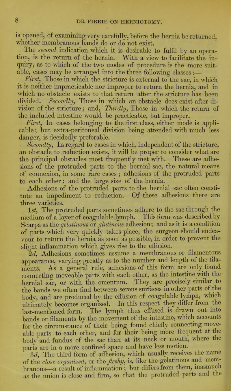 is opened, of examining very carefully, before the hernia be returned, whether membranous bands do or do not exist. The second indication which it is desirable to fulfil by an opera- tion, is the return of the hernia. With a view to facilitate the in- quiry, as to which of the two modes of procedure is the more suit- able, cases may be arranged into the three following classes :— First, Those in which the stricture is external to the sac, in which it is neither impracticable nor improper to return the hernia, and in which no obstacle exists to that return after the strictm'e has been divided. Secondly, Those in which an obstacle does exist after di- vision of the stricture; and, Tliirdly, Those in which the return of the included intestine would be practicable, but improper. First, In cases belonging to the first class, either mode is appH- cable; but extra-peritoneal division being attended with much less danger, is decidedly preferable. Secondly, In regai'd to cases in which, independent of the stricture, an obstacle to reduction exists, it will be proper to consider what are the principal obstacles most frequently met with. These are adhe- sions of the protruded parts to the hemial sac, the natm-al means of connexion, in some rai'e cases; adhesions of the protruded parts to each other; and the large size of the hernia. Adhesions of the protruded parts to the hernial sac ofteu consti- tute an impediment to reduction. Of these adhesions there are three varieties. \st, The protruded parts sometimes adhere to the sac through the medium of a layer of coagulable lymph. This form was described by Scarpa as the gelatinous or glutinous adhesion; and as it is a condition of parts which very quickly takes place, the surgeon should endea- vour to return the hernia as soon as possible, in order to prevent the slight inflammation which gives rise to the effusion. 2c?, Adhesions sometimes assume a membranous or filamentous appearance, varying greatly as to the number and length of the fila- ments. As a general rule, adhesions of this form are_ only found connecting moveable parts with each other, as the intestine with the hernial sac, or with the omentum. They are precisely similar to the bands we often find between serous surfaces in other parts of the body, and are produced by the effusion of coagulable lymph, which ultimately becomes organized. In this respect they differ fi'om the last-mentioned form. The lymph thus effused is dravsoi out into bands or filaments by the movement of the intestine, which accomits for the circumstance of their being found chiefly connecting move- able parts to each other, and for their being more fi'equent at the body and fundus of the sac than at its neck or mouth, where the parts are in a more confined space and liave less motion. M, The third form of adhesion, which usually receives the name of the close organized, or the fleshy, is, Hke the gelatinous and mem- branous—a result of inflammation ; but differs from them, masmuch as the union is close and firm, so tliat the protruded parts and the