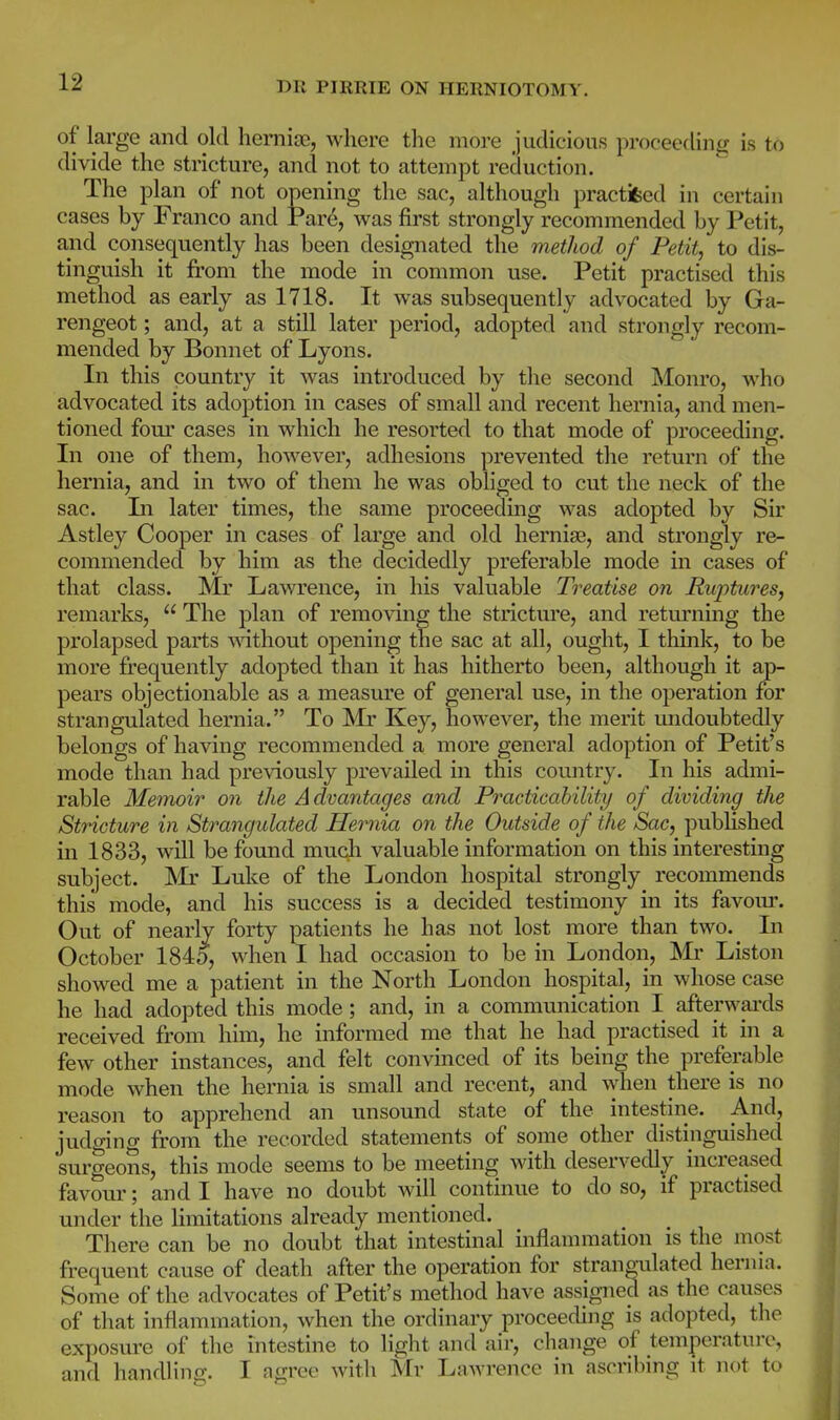 of large and old hemiEe, where the more judicious proceeding is to divide the stricture, and not to attempt reduction. The plan of not opening the sac, although practifeed in certain cases by Franco and Par^, was first strongly recommended by Petit, and consequently has been designated the method of Petit, to dis- tinguish it from the mode in common use. Petit practised this method as early as 1718. It was subsequently advocated by Ga- rengeot; and, at a still later period, adopted and strongly recom- mended by Bonnet of Lyons. In this country it was introduced by the second Monro, who advocated its adoption in cases of small and recent hernia, and men- tioned four cases in which he resorted to that mode of proceeding. In one of them, however, adhesions prevented the return of the hernia, and in two of them he was obliged to cut the neck of the sac. Li later times, the same proceeding was adopted by Sir Astley Cooper in cases of large and old hernise, and strongly re- commended by him as the decidedly preferable mode in cases of that class. Mr Lawrence, in his valuable Treatise on Ruptures, remarks,  The plan of removing the stricture, and returning the prolapsed parts AAathout opening the sac at all, ought, I think, to be more frequently adopted than it has hitherto been, although it ap- pears objectionable as a measure of general use, in the operation for strangulated hernia. To Mr Key, however, the merit midoubtedly belongs of having recommended a more general adoption of Petit's mode than had previously prevailed in this country. In his admi- rable Memoir on the Advantages and Practicability of dividing the Stricture in Strangulated Hernia on the Outside of the Sac, published in 1833, will be found much valuable information on this interesting subject. Mr Luke of the London hospital strongly recommends this mode, and his success is a decided testimony in its favour. Out of nearly forty patients he has not lost more than two. In October 1845, when I had occasion to be in London, 'Mr Listen showed me a patient in the North London hospital, in whose case he had adopted this mode; and, in a communication I afterwai'ds received from him, he informed me that he had practised it in a few other instances, and felt convinced of its being the preferable mode when the hernia is small and recent, and when there is no reason to apprehend an unsound state of the intestine. And, judging from the recorded statements of some other distinguished surgeons, this mode seems to be meeting with deservedly increased favour; and I have no doubt will continue to do so, if practised under the limitations already mentioned. There can be no doubt that intestinal inflannnation is the most frequent cause of death after the operation for strangulated hernia. Some of the advocates of Petit's method have assigned as the causes of that inflammation, when the ordinary proceeding is adopted, the exposure of tlie intestine to light and air, change of temperature, and handling. I agree with Mr Lawrence in ascribing it not to