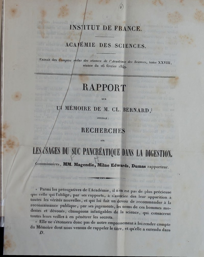 INS7ITUT DE FRANCE. ACADÉMIE DES SCIENCES. Extrait des Comptes rjidus des séances de l'Académie des Sciences, tome XXVIII, séance du 26 février 1849. RAPPORT SUR Uyf MÉMOIRE DE M. CL. BERNARD,! INTITULÉ : RECHERCHES LESTAGES DU SUC PANCRÉATIQUE DAI LA DIGESTION, / v Commissaires, MM. Magendie,Milne Edwards, Dumas rapporteur. • Parmi les prérogatives de l'Académie, il n'en est pas de plus précieuse que celle qui l'oblige, par ses rapports, à s'associer des leur apparition à toutes les vérités nouvelles, et qui lui fait un devoir de recommander à la reconnaissance publique, par ses jugements, les noms de ces hommes mo- destes et dévoués, champions infatigables de la science, qui consacrent toutes leurs veilles à en pénétrer les secrets. >< Elle ne s'étonnera donc pas de notre empressement à lui rendre compte du Mémoire dout nous venons de rappeler le titre, et quelle a entendu dans n