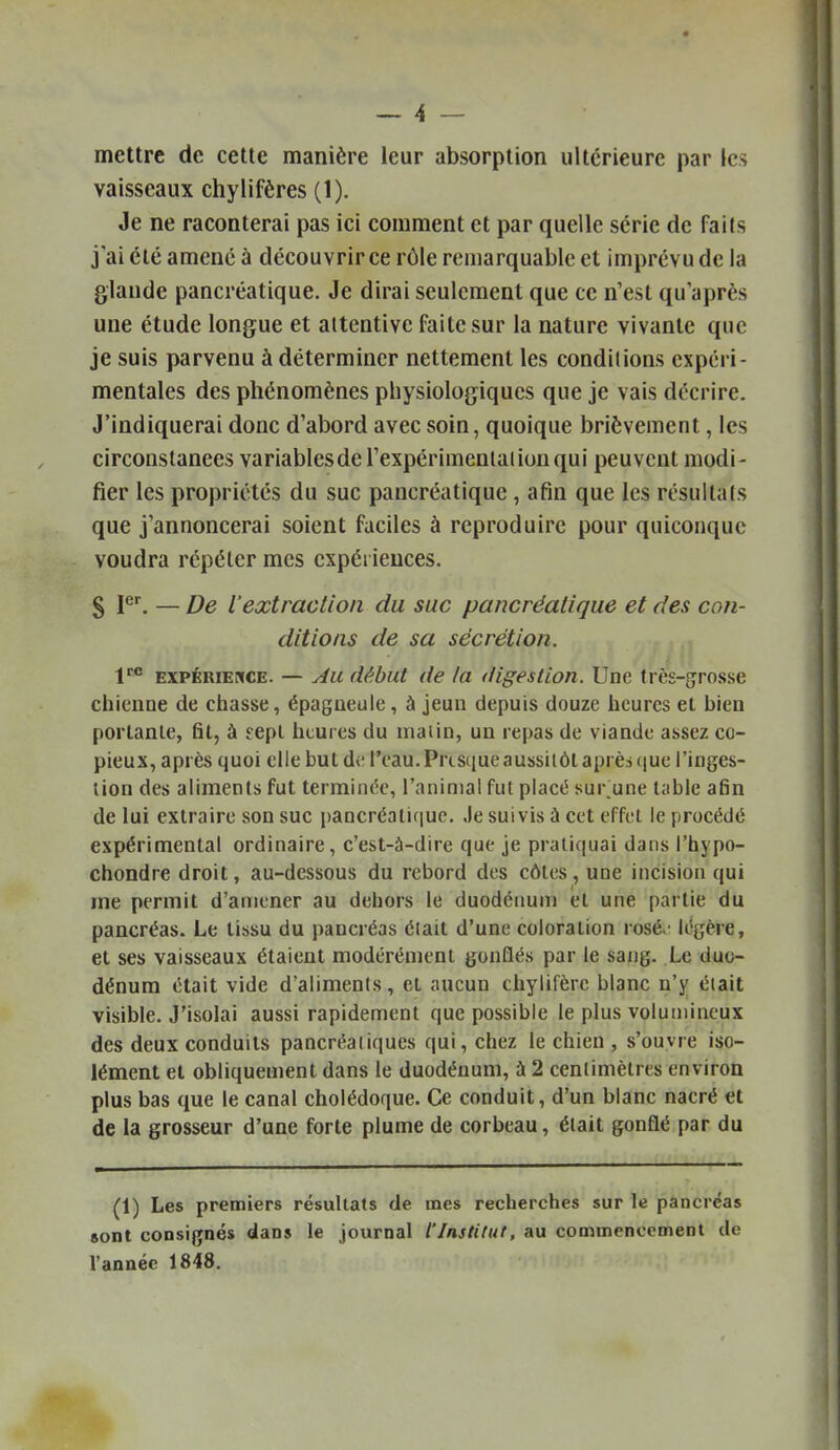 mettre de cette manière leur absorption ultérieure par les vaisseaux chylifères (1). Je ne raconterai pas ici comment et par quelle série de faits j'ai été amené à découvrir ce rôle remarquable et imprévu de la glande pancréatique. Je dirai seulement que ce n'est qu'après une étude longue et attentive faite sur la nature vivante que je suis parvenu à déterminer nettement les conditions expéri- mentales des phénomènes physiologiques que je vais décrire. J'indiquerai donc d'abord avec soin, quoique brièvement, les circonstances variablesde l'expérimental ion qui peuvent modi- fier les propriétés du suc pancréatique , afin que les résultats que j'annoncerai soient faciles à reproduire pour quiconque voudra répéter mes expériences. S P^ — De l'extraction du suc pancréatique et des con- ditions de sa sécrétion. EXPÉRiEixcE. — Au début de la digestion. Une très-grosse chienne de chasse, épagneuie, à jeun depuis douze heures et bien portante, fil, à eepl heures du malin, un repas de viande assez co- pieux, après quoi elle but do l'eau. Presque aussitôt après que i'inges- (ion des aliments fut terminée, l'animal fut placé sur'une table afin de lui extraire son suc pancréatic|uo. Je suivis à cet effet le procède expérimental ordinaire, c'est-à-dire que je pratiquai dans l'hypo- chondre droit, au-dessous du rebord des côtes, une incision qui me permit d'amener au dehors le duodénum et une partie du pancréas. Le tissu du pancréas était d'une coloration rosé.' légère, et ses vaisseaux étaient modérément gonflés par le sang. Le duo- dénum était vide d'aliments, cl aucun chylifèrc blanc n'y éiait visible. J'isolai aussi rapidement que possible le plus volumineux des deux conduits pancréatiques qui, chez le chien , s'ouvre iso- lément et obliquement dans le duodénum, à 2 centimètres environ plus bas que le canal cholédoque. Ce conduit, d'un blanc nacré et de la grosseur d'une forte plume de corbeau, était gonflé par du (1) Les premiers résultats de mes recherches sur le pancréas sont consignés dans le journal l'Institut, au commencement de l'année 1848.