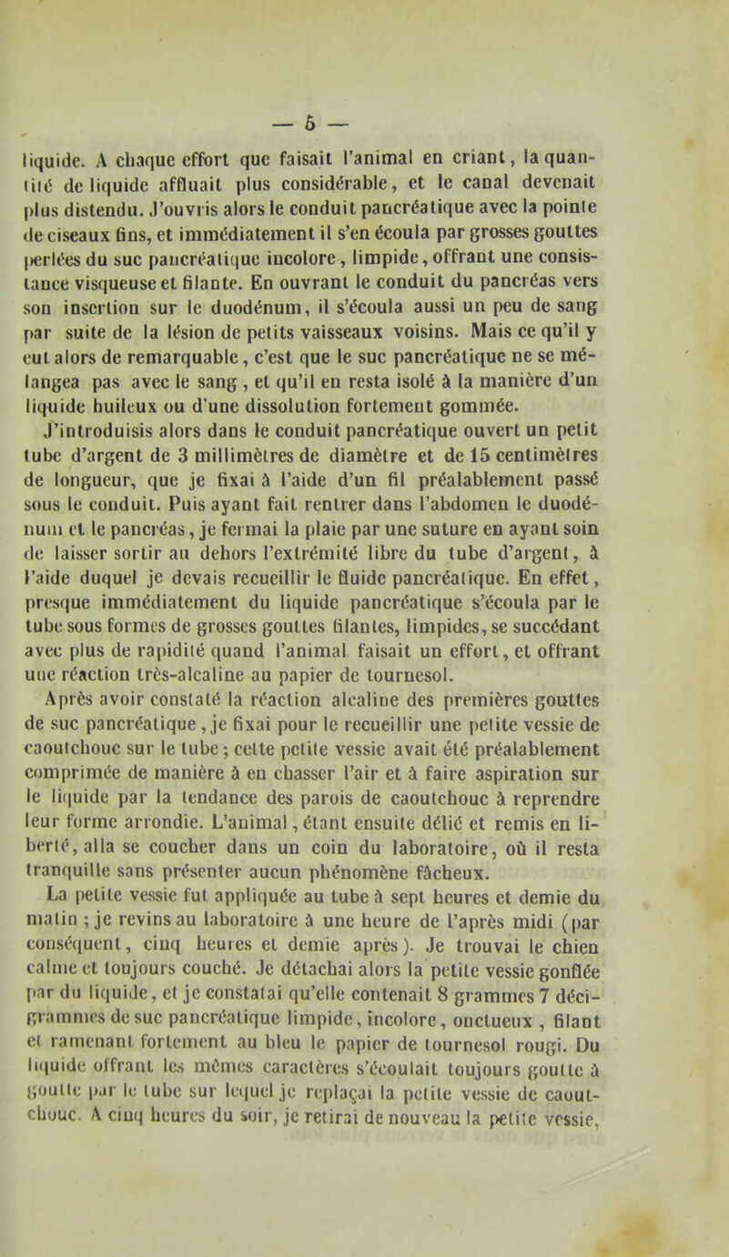 liquide. A chaque effort que faisait l'animal en criant, la quan- tité de liquide affluait plus considérable, et le canal devenait plus distendu, .l'ouvris alors le conduit pancréatique avec la pointe de ciseaux fins, et immédiatement il s'en écoula par grosses gouttes [Hirlées du suc paucréalique incolore, limpide, offrant une consis- tance visqueuse et filante. En ouvrant le conduit du pancréas vers son insertion sur le duodénum, il s'écoula aussi un peu de sang par suite de la lésion de petits vaisseaux voisins. Mais ce qu'il y eut alors de remarquable, c'est que le suc pancréatique ne se mé- langea pas avec le sang , et qu'il en resta isolé à la manière d'un liquide huileux ou d'une dissolution fortement gommée. J'introduisis alors dans le conduit pancréatique ouvert un petit lube d'argent de 3 millimètres de diamètre et de 15 centimètres de longueur, que je fixai à l'aide d'un fil préalablement passé sous le conduit. Puis ayant fait rentrer dans l'abdomen le duodé- num et le pancréas, je fci mai la plaie par une suture en ayant soin de laisser sortir au dehors l'extrémité libre du tube d'argent, à l'aide duquel je devais recueillir le fluide pancréatique. En effet, presque immédiatement du liquide pancréatique s'écoula par le tube sous formes de grosses gouttes filantes, limpides, se succédant avec plus de rapidité quand l'animal faisait un effort, et offrant une réaction très-alcaline au papier de tournesol. Après avoir constaté la réaction alcaline des premières gouttes de suc pancréatique , je fixai pour le recueillir une petite vessie de caoutchouc sur le tube ; celte petite vessie avait été préalablement comprimée de manière à en chasser l'air et à faire aspiration sur le li(|uide par la tendance des parois de caoutchouc à reprendre leur forme arrondie. L'animal, étant ensuite délié et remis en li- berté, alla se coucher dans un coin du laboratoire, où il resta tranquille sans présenter aucun phénomène fâcheux. La petite vessie fut appliquée au tube à sept heures et demie du matin ; je revins au laboratoire à une heure de l'après midi (par conséquent, cinq heures et demie après). Je trouvai le chien calme et toujours couché. Je détachai alors la petite vessie gonflée par du liquide, et je constatai qu'elle contenait 8 grammes 7 déci- gramnies de suc pancréatique limpide, incolore, onctueux , filant et ramonant fortement au bleu le papier de tournesol rougi. Du liquide offrant les mêmes caractères s'écoulait toujours goutte à j;ouite par le lube sur letjuel je replaçai la petite vessie de caout- chouc. A cinq heures du àoir, je retirai de nouveau la petite vessie,