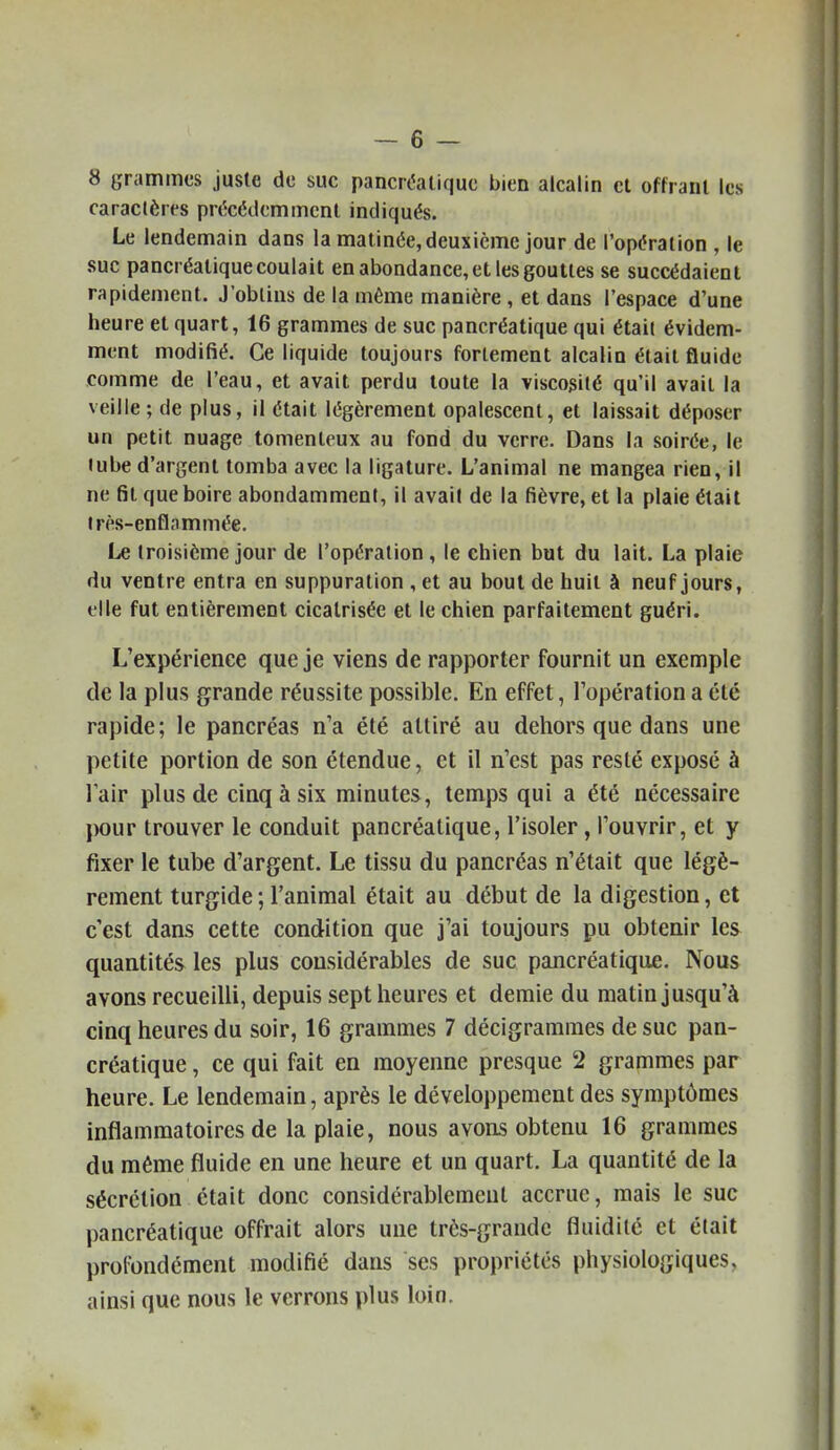 8 grammes juste de suc pancréatique bien alcalin cl offrant les caraclères précédemment indiqués. Le lendemain dans la matinée, deuxième jour de l'opération , le suc pancréatique coulait en abondance, et les gouttes se succédaient rapidement. J'obtins de la même manière, et dans l'espace d'une heure et quart, 16 grammes de suc pancréatique qui était évidem- ment modifié. Ce liquide toujours fortement alcalin était fluide comme de l'eau, et avait perdu toute la viscosité qu'il avait la veille ; de plus, il était légèrement opalescent, et laissait déposer un petit nuage tomenteux au fond du verre. Dans la soirée, le tube d'argent tomba avec la ligature. L'animal ne mangea rien, il ne fit que boire abondamment, il avait de la fièvre, et la plaie était irès-enflammée. Le troisième jour de l'opération, le chien but du lait. La plaie du ventre entra en suppuration , et au bout de huit à neuf jours, elle fut entièrement cicatrisée et le chien parfaitement guéri. L'expérience que je viens de rapporter fournit un exemple de la plus grande réussite possible. En effet, Topération a été rapide; le pancréas n'a été attiré au dehors que dans une petite portion de son étendue, et il n'est pas resté exposé à l'air plus de cinq à six minutes, temps qui a été nécessaire pour trouver le conduit pancréatique, l'isoler , l'ouvrir, et y fixer le tube d'argent. Le tissu du pancréas n'était que légè- rement turgide; l'animal était au début de la digestion, et c'est dans cette condition que j'ai toujours pu obtenir les quantités les plus considérables de suc pancréatique. Nous avons recueilli, depuis sept heures et demie du matin jusqu'à cinq heures du soir, 16 grammes 7 décigrammes de suc pan- créatique , ce qui fait en moyenne presque 2 grammes par heure. Le lendemain, après le développement des symptômes inflammatoires de la plaie, nous avons obtenu 16 grammes du même fluide en une heure et un quart. La quantité de la sécrétion était donc considérablement accrue, mais le suc pancréatique offrait alors une très-grande fluidité et était prol\)ndément modifié dans ses propriétés physiologiques, ainsi que nous le verrons plus loin.