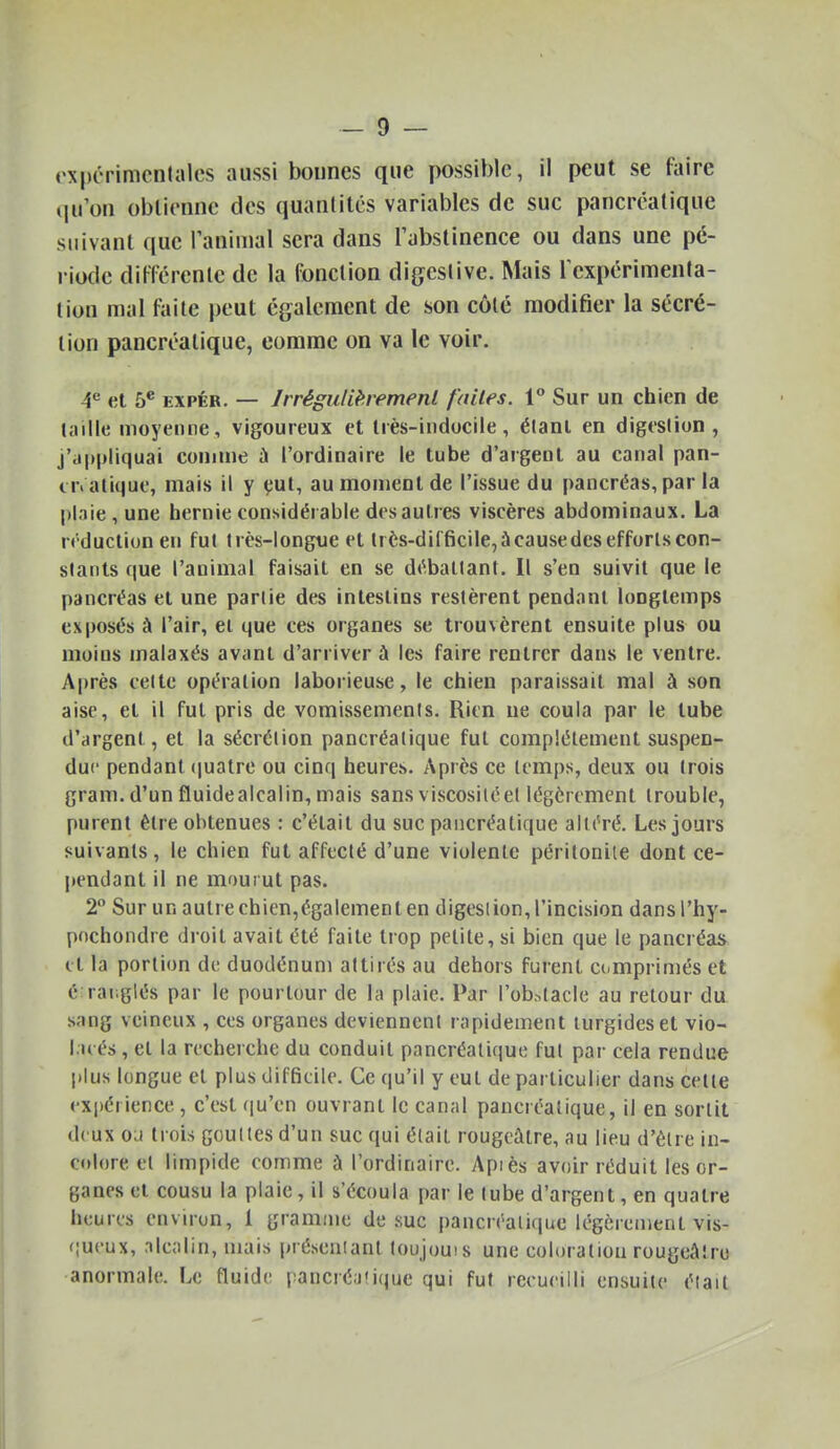 «'xpérimcnlales aussi bonnes que possible, il peut se faire qu'on obtienne des quantités variables de suc pancréatique suivant que Taninial sera dans Tabstinence ou dans une pé- riode ditTérenle de la fonction digcstive. Mais Texpérimenta- lion mal faite peut également de son côté modifier la sécré- tion pancréatique, comme on va le voir. 4^ et 5* EXPÉR. — JrréguHhement faites. 1 Sur un chien de laille moyenne, vigoureux et très-indocile, élanl en digtsiion , j'appliquai comme à l'ordinaire le tube d'argent au canal pan- er, alique, mais il y çul, au moment de l'issue du pancréas, par la plaie, une hernie considérable des autres viscères abdominaux. La n-duclion en fut très-longtie et très-difficile, à cause des efforts con- stants que l'animal faisait en se d«^.baltant. Il s'en suivit que le pancréas et une partie des intestins restèrent pendant longtemps exposés à l'air, et que ces organes se trouvèrent ensuite plus ou moins malaxés avant d'arriver à les faire rentrer dans le ventre. Après cette opération laborieuse, le chien paraissait mal à son aise, et il fut pris de vomissements. Rien ne coula par le tube d'argent, et la sécrétion pancréatique fui complètement suspen- due pendant (jualre ou cinq heures. Après ce temps, deux ou trois gram. d'un fluidealcalin, mais sans viscosiléel légèrement trouble, purent être obtenues : c'était du suc pancréatique altéré. Les jours suivants, le chien fut affecté d'une violente péritonite dont ce- pendant il ne mourut pas. 2° Sur un autre chien,également en digesiion, l'incision dansl'hy- pochondre droit avait été faite trop petite, si bien que le pancréas et la portion de duodénum attirés au dehors furent comprimés et 6:raï;glés par le pourtour de la plaie. Par l'ok^tacle au retour dix sang veineux , ces organes deviennent rapidement lurgideset vio- l.u és, et la recherche du conduit pancréatique fut par cela rendue plus longue et plus difficile. Ce qu'il y eut de particulier dans celle expérience, c'est qu'en ouvrant le canal pancréatique, il en sortit deux ou trois goulles d'un suc qui était rougcâtre, au lieu d'être in- colore cl limpide comme à l'ordinaire. Apiès avoir réduit les or- ganes et cousu la plaie, il s'écoula par le tube d'argent, en quatre heures environ, 1 gramme de suc pancréatique légcrenienl vis- (;ueux, nlealin, mais présenianl loujoms une coloration rougcAlro anormale. Le fluide i^ancré.Kique qui fut recueilli ensuite était