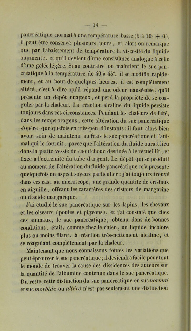 pancréatique normal à une température basse (o a 10° + 0\ il peut être conservé plusieurs jours, et alors on remarque que par rabaissement de température la viscosité du liquide aup;mente, et qu'il devient d'une consistance analogue à celle d'une gelée légère. Si au contraire on maintient le suc pan- créatique à la température de 40 à 45, il se modifie rapide- ment, et au bout de quelques heures, il est complètement altéré, c'est-à-dire qu'il répand une odeur nauséeuse, qu'il présente un dépôt nuageux, et perd la propriété de se coa- guler par la chaleur. La réaction alcaline du liquide persiste toujours dans ces circonstances. Pendant les chaleurs de l'été, dans les temps orageux, cette altération du suc pancréatique s'opère quelquefois eu très-peu d'instants : il faut alors bien avoir soin de maintenir au frais le suc pancréatique et l'ani- mal qui le fournit, parce que l'altération du fluide aurait lieu dans la petite vessie de caoutchouc destinée à le recueillir, et fixée à l'extrémité du tube d'argent. Le dépôt qui se produit au moment de l'altération du fluide pancréatique ma présente quelquefois un aspect soyeux particulier : j'ai toujours trouvé dans ces cas, au microscope, une grande quantité de cristaux en aiguille, offrant les caractères des cristaux de margarine ou d'acide margarique. J'ai étudié le suc pancréatique sur les lapins, les chevaux et les oiseaux (poules et pigeons), et j'ai constaté que chez ces animaux, le suc pancréatique, obtenu dans de bonnes conditions, était, comme chez le chien, un liquide incolore plus ou moins filant, à réaction très-nettement alcaline, et se coagulant complètement par la chaleur. Maintenant que nous connaissons toutes les variations que peut éprouver le suc pancréatique; il deviendra facile pour tout le monde de trouver la cause des dissidences des auteurs sur la quantité de l'albumine contenue dans le suc pancréatique. Du reste, cette distinction du suc pancréatique en suc normal et suc morhUe ou altéré n'est pas seulement une distinction