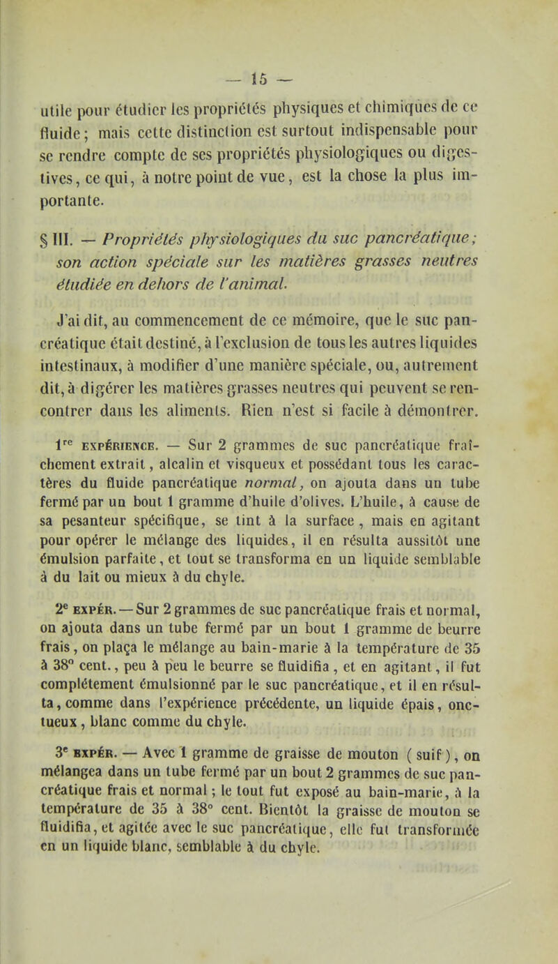 utile pour étudier les propriétés physiques et chimiques fie ce fluide ; mais celte distinction est: surtout indispensable pour se rendre compte de ses propriétés physiologiques ou diges- lives, ce qui, à notre point de vue, est la chose la plus im- portante. 8 III. — Propriétés physiologiques du suc pancréatique; son action spéciale sur les matières grasses neutres étudiée en dehors de l'animal. J'ai dit, au commencement de ce mémoire, que le suc pan- créatique était destiné, à Texclusion de tous les autres liquides intestinaux, à modifier d'une manière spéciale, ou, autrement dit, à digérer les matières grasses neutres qui peuvent se ren- contrer dans les aliments. Rien n'est si facile à démontrer. 1'^ EXPÉRIENCE. — Sur 2 grammcs de suc pancréatique fraî- chement extrait, alcalin et visqueux et possédant tous les carac- tères du fluide pancréatique normal, on ajouta dans un tube fermé par un bout 1 gramme d'huile d'olives. L'huile, à cause de sa pesanteur spécifique, se tint à la surface, mais en agitant pour opérer le mélange des liquides, il en résulta aussitôt une émulsion parfaite, et tout se transforma en un liquide semblable à du lait ou mieux à du chyle. 2* EXPÉR. —Sur 2 grammes de suc pancréatique frais et normal, on ajouta dans un tube fermé par un bout 1 gramme de beurre frais, on plaça le mélange au bain-marie à la température de 35 à 38 cent., peu à peu le beurre se fluidifia , et en agitant, il fut complètement émulsionné par le suc pancréatique, et il en résul- ta , comme dans l'expérience précédente, un liquide épais, onc- tueux , blanc comme du chyle. 3' BXPÉR. — Avec 1 gramme de graisse de mouton ( suif ), on mélangea dans un tube fermé par un bout 2 grammes de suc pan- créatique frais et normal ; le tout fut exposé au bain-marie, ^ la température de 35 à 38° cent. Bientôt la graisse de mouton se fluidifia, et agitée avec le suc pancréatique, elle fut transformée en un liquide blanc, semblable à du chyle.