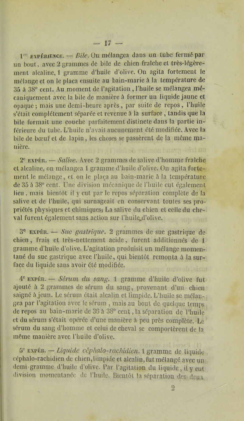 V EXPERIENCE. — Bile. On mi^langca dans un tube fermé par un bout , avec 2 grammes de bile de chien fraîche cl très-i(3gère- mcnt alcaline, 1 gramme d'huile d'olive. On agita fortement le mtMange et on le plaça ensuite au bain-marie à la température de 35 à 38 cent. Au moment de l'agitation , l'huile se mélangea mé- caniquement avec la bile de manière à former un liquide jaune et opaque; mais une demi-heure après, par suite de repos, l'huile s'élail complètement séparée et revenue à la surface, tandis que la bile formait une couche parfaitement distincte dans la partie in- férieure du tube. L'huile n'avait aucunement été modifiée. Avec la bile de bœuf et de lapin, les choses se passèrent de la même ma- nière. T ExpÉR. — Salive. Avec 2 grammes de salive d'homme fraîche et alcaline, on mélangea 1 gramme d'huile d'olive. On agita forte- ment le mélange, et on le plaça au bain-marie à la température de 35 à 38° cent. Une division mécanique de l'huile eut également lieu , mais bienlôt il y eut par le repos séparation complète de la salive et de l'huile, qui surnageait en conservant toutes ses pro- priétés physiques et chimiquesi La salive du chien et celle du che- val furent également sans action sur l'huile^d'olive. 3° EXPÉR. — Suc gastrique. 2 grammes de suc gastrique de chien, frais et très-nettement acide, furent additionnés de 1 gramme d'huile d'olive. L'agitation produisit un mélange momen- tané du suc gastrique avec l'huile, qui bientôt remonta ù la sur- face du liquide sans avoir été modifiée. 4*= EXPÉR. — Sérum du sang. 1 gramme d'huile d'olive fut ajouté ù 2 grammes de sérum du sang, provenant d'un chien saigné à jeun. Le sérum était alcalin et limpide. L'huile se mélan- gea par l'agitation avec le sérum , mais au bout de quelque temps de repos au bain-marie de 3G à 38° cent, la séparation de l'huile et du sérum s'était opérée d'une manière à peu près complète. Le sérum du sang d'homme et celui de cheval se comportèrent de la même manière avec l'huile d'olive. 5*^ EXPÉR. — Liquide céphalo-rachidien. 1 gramme de liquide céphalo-rachidien de chien, limpide et alcalin, fut mélangé avec un demi gramme d'huile d'olive. Par l'agitation du liquide, il y eut division momentanée de l'huile. liicniùt la séparation desi dcu* 2