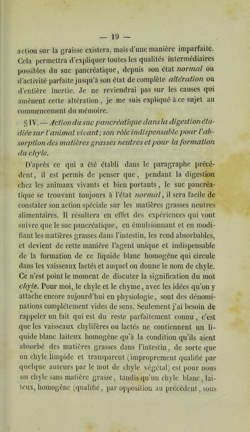 aclioii sur la graisse existera, mais d'une manière imparfaite. Cela permettra d'expliquer toutes les qualités intermédiaires possibles du suc pancréatique, depuis son état normal ou d'activité parfaite jusqu'à son état de complète altération ou d'entière inertie. Je ne reviendrai pas sur les causes qui amènent celte altération, je me suis expliqué à ce sujet au commencement du mémoire. S \^.— Action du suc pancréatique dans la digestion étu- diée sur l'animal vivant; son rôle indispensable pour Vab- sorption des matières grasses neutres et pour la formation du chyle. D'après ce qui a été établi dans le paragraphe précé- dent, il est permis de penser que, pendant la digestion chez les animaux vivants et bien portants, le suc pancréa- tique se trouvant toujours à l'état normal, il sera facile de constater son action spéciale sur les matières grasses neutres alimentaires. Il résultera en effet des expériences qui vont suivre que le suc pancréatique, en émulsionnant et en modi- fiant les matières grasses dans l'intestin, les rend absorbables, et devient de cette manière Tagent unique et indispensable de la formation de ce liquide blanc homogène qui circule dans les vaisseaux lactés et auquel on donne le nom de chyle. Ce n'est point le moment de discuter la signification du mot chyle. Pour moi, le chyle et le chyme, avec les idées qu'on y attache encore aujourd'hui en physiologie, sont des dénomi- nations complètement vides de sens. Seulement j'ai besoin de rappeler un fait qui est du reste parfaitement connu, c'est que les vaisseaux chylifères ou lactés ne contiennent un li- quide blanc laiteux homogène qu'à la condition qu'ils aient absorbé des matières grasses dans l'intestin, de sorte q,ue un chylc limpide et transparent (improprement qualifié par quelque auteurs par le mot de chyle végétal) est pour nous un chyle sans matière grasse, tandis qu'un chyle blanc, lai- teux, homogène (qualifié, par opposition au précédent, sous