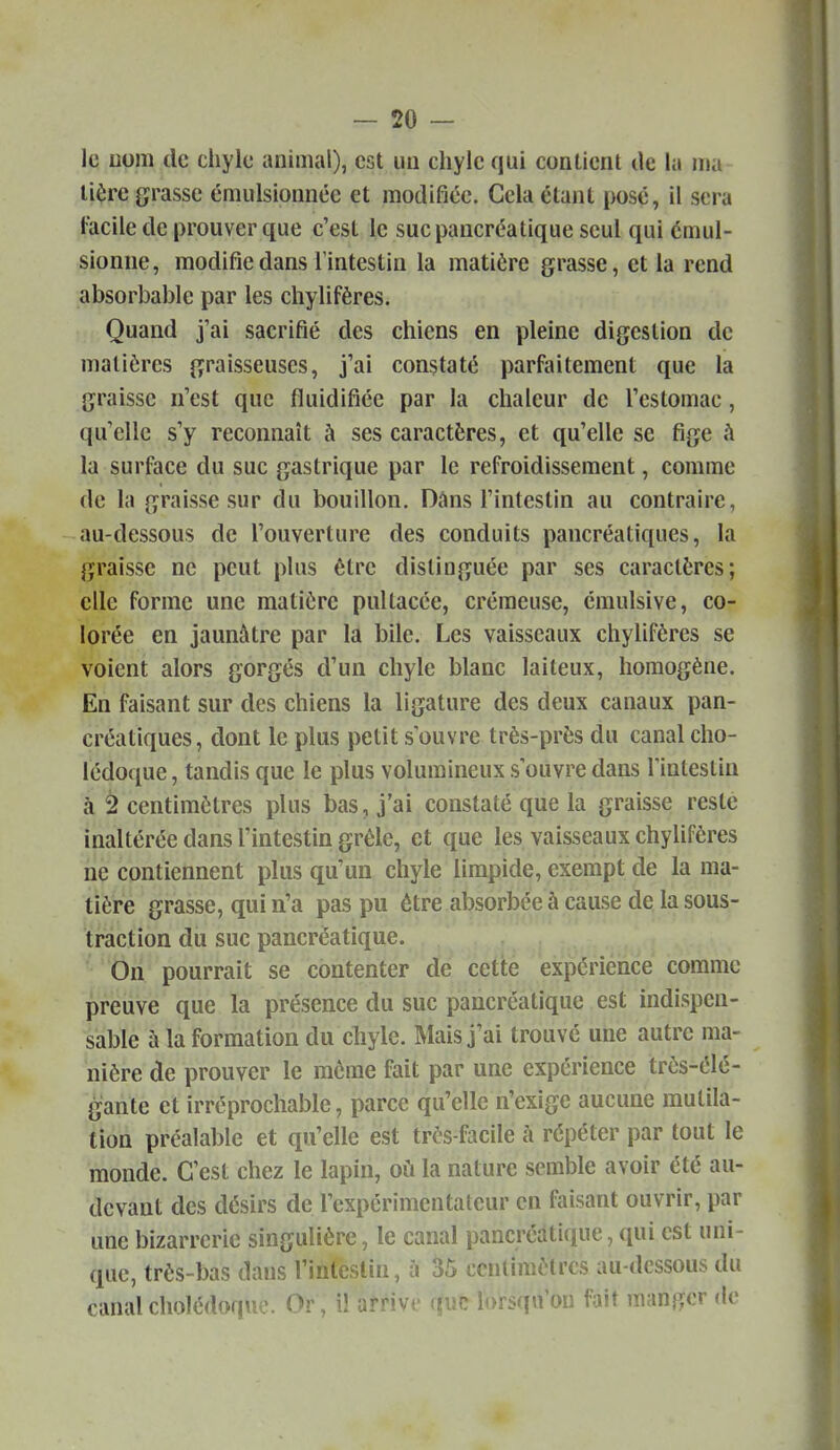 le Dom de chyle animal), est uii chyle qui contient de la nia lière grasse émulsionnêc et modifiée. Gela étant posé, il sera l'acile de prouver que c'est le suc pancréatique seul qui éniul- sionne, modifie dans l'intestin la matière grasse, et la rend absorbable par les chylifères. Quand j'ai sacrifié des chiens en pleine digestion de matières graisseuses, j'ai constaté parfaitement que la graisse n'est que fluidifiée par la chaleur de l'estomac, qu'elle s'y reconnaît à ses caractères, et qu'elle se fige à la surface du suc gastrique par le refroidissement, comme de la graisse sur du bouillon. Dans l'intestin au contraire, au-dessous de l'ouverture des conduits pancréatiques, la graisse ne peut plus être distinguée par ses caractères; elle forme une matière pultacée, crémeuse, émulsive, co- lorée en jaunâtre par la bile. Les vaisseaux chylifères se voient alors gorgés d'un chyle blanc laiteux, homogène. En faisant sur des chiens la ligature des deux canaux pan- créatiques, dont le plus petit s ouvre très-près du canal cho- lédo{j[ue, tandis que le plus volumineux s'ouvre dans l'intestin à 2 centimètres plus bas, j'ai constaté que la graisse reste inaltérée dans l'intestin grêle, et que les vaisseaux chyhfères ne contiennent plus qu'un chyle limpide, exempt de la ma- tière grasse, qui n'a pas pu être absorbée à cause de la sous- traction du suc pancréatique. '•'On pourrait se contenter de cette expérience comme preuve que la présence du sue pancréatique est indispen- sable à la formation du chyle. Mais j'ai trouvé une autre ma- nière de prouver le même fait par une expérience très-élé- gante et irréprochable, parce qu'elle n'exige aucune mutila- tion préalable et qu'elle est très focile h répéter par tout le monde. C'est chez le lapin, où la nature semble avoir été au- devant des désirs de l'expérimentateur en faisant ouvrir, par une bizarrerie singulière, le canal pancréatique, qui est uni- que, très-bas dans l'intestin, à 35 centimètres au-dessous du canal cholédoque. Or, il arrive rjuc lorsqu'on fait manger de