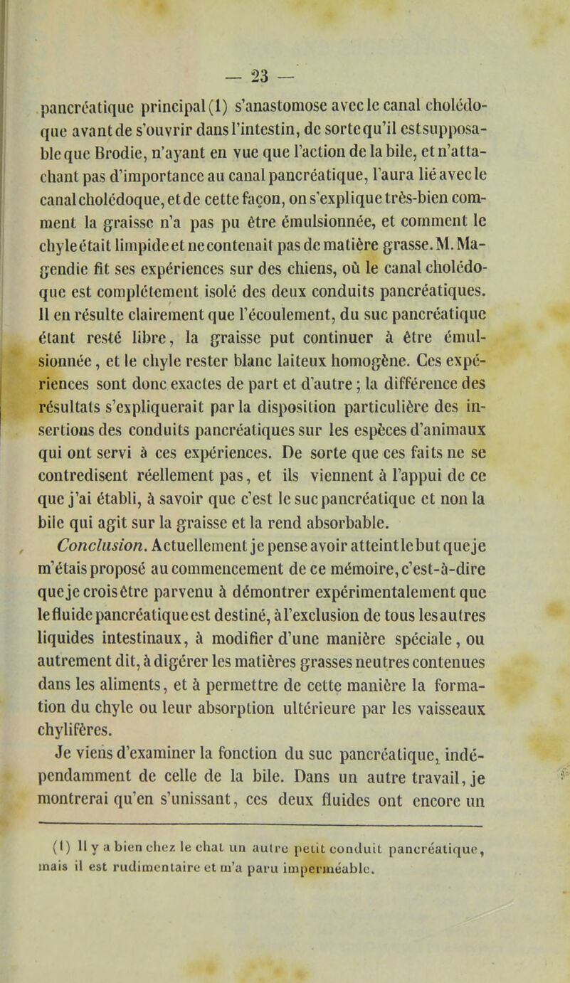 pancréatique principal (1) s'anastomose avec le canal cholédo- que avant de s'ouvrir dans l'intestin, de sortequ'il estsupposa- ble que Brodie, n'ayant en vue que l'action de la bile, et n'atta- chant pas d'importance au canal pancréatique, l'aura lié avec le canal cholédoque, et de cette façon, on s'explique très-bien com- ment la g^raissc n'a pas pu être émulsionnée, et comment le chyleétait limpideetnecontenait pas de matière grasse. M. Ma- {jendie fit ses expériences sur des chiens, où le canal cholédo- que est complètement isolé des deux conduits pancréatiques. H en résulte clairement que l'écoulement, du suc pancréatique étant resté libre, la graisse put continuer à être émul- sionnée , et le chyle rester blanc laiteux homogène. Ces expé- riences sont donc exactes de part et d'autre ; la différence des résultats s'expliquerait parla disposition particulière des in- sertions des conduits pancréatiques sur les espèces d'animaux qui ont servi à ces expériences. De sorte que ces faits ne se contredisent réellement pas, et ils viennent à l'appui de ce que j'ai établi, à savoir que c'est le suc pancréatique et non la bile qui agit sur la graisse et la rend absorbable. Conclusion. Actuellement je pense avoir atteintlebut que je m'étais proposé au commencement de ce mémoire, c'est-à-dire que je crois être parvenu à démontrer expérimentalement que lefluide pancréatique est destiné, àl'exclusion de tous lesautres liquides intestinaux, à modifier d'une manière spéciale, ou autrement dit, à digérer les matières grasses neutres contenues dans les aliments, et à permettre de cette manière la forma- tion du chyle ou leur absorption ultérieure par les vaisseaux chylifères. Je viens d'examiner la fonction du suc pancréatique^ indé- pendamment de celle de la bile. Dans un autre travaille montrerai qu'en s'unissant, ces deux fluides ont encore un (I) II y a bien chez le chat un autre petit conduit pancréatique, mais il est rudimentaire et m'a paru imperméable.